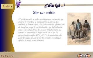 Ser un cafre
                El apelativo cafre se aplica a toda persona o situación que
                encarna lo opuesto a la civilización y la cultura. En
                realidad, se llaman cafres a los habitantes de Cafreria o País
                de los cafres, grupo de pueblos bantúes que habitaban la
                región oriental de África del Sur, en El Cabo Natal. La
                cafreria es un nombre de origen árabe con el que los
                geógrafos de los siglos XVII y XVIII denominaban a la
                parte de África situada al sur del Ecuador poblada por
                infieles, es decir, no musulmanes.




El Taller del
 
