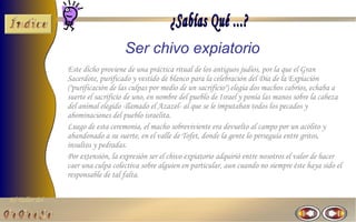 Ser chivo expiatorio
                Este dicho proviene de una práctica ritual de los antiguos judíos, por la que el Gran
                Sacerdote, purificado y vestido de blanco para la celebración del Día de la Expiación
                ("purificación de las culpas por medio de un sacrificio") elegía dos machos cabríos, echaba a
                suerte el sacrificio de uno, en nombre del pueblo de Israel y ponía las manos sobre la cabeza
                del animal elegido -llamado el Azazel- al que se le imputaban todos los pecados y
                abominaciones del pueblo israelita.
                Luego de esta ceremonia, el macho sobreviviente era devuelto al campo por un acólito y
                abandonado a su suerte, en el valle de Tofet, donde la gente lo perseguía entre gritos,
                insultos y pedradas.
                Por extensión, la expresión ser el chivo expiatorio adquirió entre nosotros el valor de hacer
                caer una culpa colectiva sobre alguien en particular, aun cuando no siempre éste haya sido el
                responsable de tal falta.

El Taller del
 