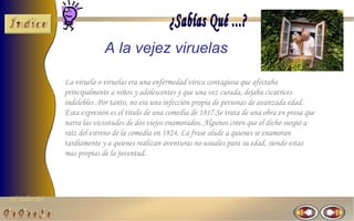 A la vejez viruelas

                La viruela o viruelas era una enfermedad vírica contagiosa que afectaba
                principalmente a niños y adolescentes y que una vez curada, dejaba cicatrices
                indelebles .Por tanto, no era una infección propia de personas de avanzada edad.
                Esta expresión es el titulo de una comedia de 1817.Se trata de una obra en prosa que
                narra las vicisitudes de dos viejos enamorados. Algunos creen que el dicho surgió a
                raíz del estreno de la comedia en 1824. La frase alude a quienes se enamoran
                tardíamente y a quienes realizan aventuras no usuales para su edad, siendo estas
                mas propias de la juventud.




El Taller del
 