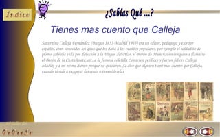 Tienes mas cuento que Calleja
                Saturnino Calleja Fernández (Burgos 1853-Madrid 1915) era un editor, pedagogo y escritor
                español, eran conocidos los giros que les daba a los cuentos populares, por ejemplo el soldadito de
                plomo cobraba vida por devoción a la Virgen del Pilar, el Barón de Munchaunnsen paso a llamarse
                el Barón de la Castaña etc..etc..a la famosa coletilla Comieron perdices y fueron felices Calleja
                añadió; y a mi no me dieron porque no quisieron. Se dice que alguien tiene mas cuento que Calleja,
                cuando tiende a exagerar las cosas o inventárselas




El Taller del
 