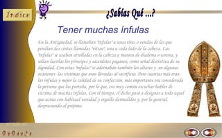 Tener muchas ínfulas
                En la Antigüedad, se llamaban "ínfulas" a unas tiras o vendas de las que
                pendían dos cintas llamadas "vittae", una a cada lado de la cabeza. Las
                "ínfulas" se usaban arrolladas en la cabeza a manera de diadema o corona, y
                solían lucirlas los príncipes y sacerdotes paganos, como señal distintiva de su
                dignidad. Con estas "ínfulas" se adornaban también los altares y -en algunas
                ocasiones- las víctimas que eran llevadas al sacrificio. Pero cuantas más eran
                las ínfulas y mejor la calidad de su confección, más importante era considerada
                la persona que las portaba, por lo que, era muy común escuchar hablar de
                víctima de muchas ínfulas. Con el tiempo, el dicho pasó a designar a todo aquel
                que actúa con habitual vanidad y orgullo desmedidos y, por lo general,
                despreciando al prójimo.


El Taller del
 