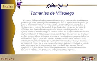 Tomar las de Villadiego
                   Si existe un dicho popular de origen español cuyo origen es controvertido, sin duda es este
                que nos ocupa ahora. Sobre lo que no se tiene ninguna duda es respecto de su antigüedad, ya
                que se lo menciona por primera vez en La Celestina, la célebre tragicomedia de Calisto y
                Melibea escrita en parte por Fernando de Rojas, donde se hace referencia a las "calzas de
                Villadiego". Pero los estudiosos no se ponen de acuerdo acerca de su procedencia: para
                algunos, alude a un determinado tipo de calzones -calzas- que se confeccionaban por entonces
                en el pueblo burgalés de Villadiego; para otros, evoca la figura del aventurero que llevaba ese
                apellido, quien por alguna razón que se desconoce, se vio obligado a escapar precipitadamente
                de determinado lugar. Existen otras versiones no menos contradictorias, una de las cuales
                sostiene que se refiere a las alforjas que se fabricaban en la ciudad de Villadiego, aludiendo a
                que éstas son lo primero que se toma cuando se huye de un lugar, pero en realidad, se trataría
                de las calzas, que sí son lo primero que uno toma en su huida. Pero sea como fuere, el
                significado de la frase tomarse las de Villadiego tiene en todos los casos el mismo sentido:
                huir, salir en estampida por efecto de una contingencia súbita e imprevista.

El Taller del
 