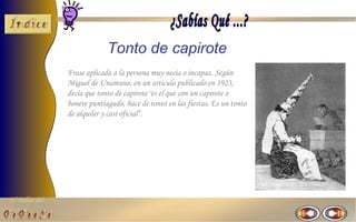 Tonto de capirote
                Frase aplicada a la persona muy necia o incapaz. Según
                Miguel de Unamuno, en un articulo publicado en 1923,
                decía que tonto de capirote "es el que con un capirote o
                bonete puntiagudo, hace de tonto en las fiestas. Es un tonto
                de alquiler y casi oficial“.




El Taller del
 