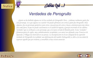 Verdades de Perogrullo
                   ¿Quién no ha hablado alguna vez de las verdades de Perogrullo? Pero... ¿sabemos realmente quién fue
                este personaje, si es que alguna vez existió? No puede afirmarse con certeza quién fue Perogrullo. Para
                algunos, fue un personaje quimérico; para otros, una persona de carne y hueso, asturiano para más datos.
                Sea como fuere, lo que no puede cuestionarse es el caudal de ingenio y gracejo encerrado en las célebres
                "verdades" que se atribuyen a este personaje, que a la mano cerrada le llamaba puño. Estas "verdades"
                formaron parte de coplas, muy cuidadosamente recopiladas y un autor tan afamado como Francisco de
                Quevedo y Villegas las intercaló en sus prosas. La incorporación en el uso coloquial de la expresión
                verdades de Perogrullo (en realidad, una deformación del nombre Pedrogrullo) se debe a la necesidad de
                expresar aquello que por evidente y consabido se hace ocioso anunciar.




El Taller del
 