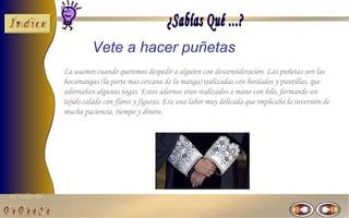Vete a hacer puñetas
                La usamos cuando queremos despedir a alguien con desconsideración. Las puñetas son las
                bocamangas (la parte mas cercana de la manga) realizadas con bordados y puntillas, que
                adornaban algunas togas. Estos adornos eran realizados a mano con hilo, formando un
                tejido calado con flores y figuras. Era una labor muy delicada que implicaba la inversión de
                mucha paciencia, tiempo y dinero.




El Taller del
 