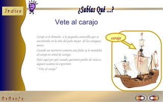 Vete al carajo
                Carajo se le llamaba a la pequeña canastilla que se    carajo
                encontraba en lo alto del palo mayor de las antiguas
                naves.
                Cuando un marinero cometía una falta se le mandaba
                al carajo en señal de castigo.
                Hete aquí por qué cuando queremos perder de vista a
                alguien usamos la expresión:
                “ Vete al carajo”




El Taller del
 