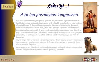 Atar los perros con longanizas
                Este dicho nos remonta a los principios del siglo XIX, más precisamente al pueblo salmantino de
                Candelario, cercano a la ciudad de Béjar, famoso por la calidad de sus embutidos, en el que vivía un
                afamado elaborador de chorizos llamado Constantino Rico, alias el choricero, cuya figura sería
                inmortalizada por el artista Bayeu en un famoso tapiz que hoy se exhibe en el Palacio El Pardo.
                Este buen hombre tenía instalada la factoría en la que trabajaban varias obreras en los bajos de su
                propia casa y en una oportunidad, una de éstas, apremiada por las circunstancias, tuvo la peregrina
                idea de atar a un perrito faldero a la pata de un banco, usando a manera de soga, una ristra de
                longanizas.
                Al poco tiempo, entró un muchacho -hijo de otra operaria- a dar un recado a su madre y presenció con
                estupor la escena e inmediatamente se encargó de divulgar la noticia de que en casa del tío Rico se
                atan los perros con longaniza.
                La expresión, no hace falta decirlo, tuvo inmediata aceptación en el pueblo y desde entonces, se hizo
                sinónimo de exageración en la demostración de la opulencia y el derroche.


El Taller del
 