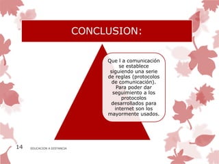 CONCLUSION:

                                  Que l a comunicación
                                       se establece
                                   siguiendo una serie
                                  de reglas (protocolos
                                    de comunicación).
                                      Para poder dar
                                    seguimiento a los
                                        protocolos
                                   desarrollados para
                                     internet son los
                                  mayormente usados.




14   EDUCACION A DISTANCIA
 