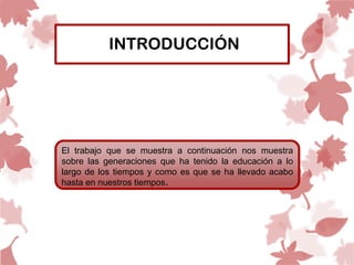 INTRODUCCIÓN




El trabajo que se muestra a continuación nos muestra
sobre las generaciones que ha tenido la educación a lo
largo de los tiempos y como es que se ha llevado acabo
hasta en nuestros tiempos.
 