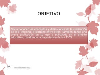 OBJETIVO


     Dar a conocer los conceptos y definiciones de la realización
     de el E-learning, B-learning entre otras. También dando una
     breve explicación de su uso y utilidades en el ámbito
     educativo, resaltando la importancia de las TICS.




25     EDUCACION A DISTANCIA
 