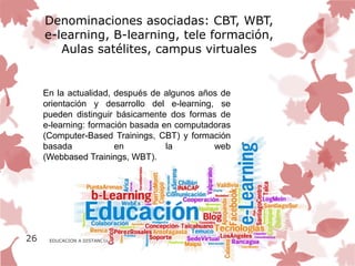 Denominaciones asociadas: CBT, WBT,
     e-learning, B-learning, tele formación,
        Aulas satélites, campus virtuales


     En la actualidad, después de algunos años de
     orientación y desarrollo del e-learning, se
     pueden distinguir básicamente dos formas de
     e-learning: formación basada en computadoras
     (Computer-Based Trainings, CBT) y formación
     basada            en          la        web
     (Webbased Trainings, WBT).




26    EDUCACION A DISTANCIA
 