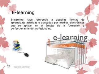 E-learning
     E-learning hace referencia a aquellas formas de
     aprendizaje asistidas o apoyadas por medios electrónicos
     que se aplican en el ámbito de la formación y
     perfeccionamiento profesionales.




28     EDUCACION A DISTANCIA
 