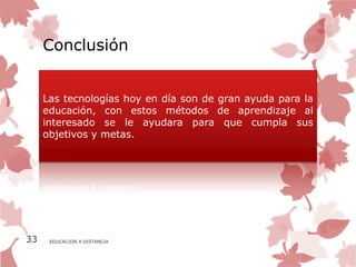 Conclusión


     Las tecnologías hoy en día son de gran ayuda para la
     educación, con estos métodos de aprendizaje al
     interesado se le ayudara para que cumpla sus
     objetivos y metas.




33    EDUCACION A DISTANCIA
 