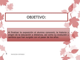 OBJETIVO:



    Al finalizar la exposición el alumno conocerá, la historia y
    origen de la educación a distancia, así como su evolución y
    cambios que han surgido con el pasar de los años.




4      EDUCACION A DISTANCIA
 