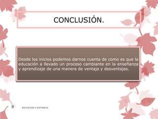 CONCLUSIÓN.




    Desde los inicios podemos darnos cuenta de como es que la
    educación a llevado un proceso cambiante en la enseñanza
    y aprendizaje de una manera de ventaja y desventajas.




8    EDUCACION A DISTANCIA
 