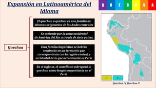 UHC AEUQExpansión en Latinoamérica del
Idioma
El quechua o quichua es una familia de
idiomas originarios de los Andes centrales
Se extiende por la zona occidental
de América del Sur a través de siete países.
Esta familia lingüística se habría
originado en un territorio que
correspondería con la región central y
occidental de lo que actualmente es Perú.
En el siglo xx, el castellano sobrepasó al
quechua como lengua mayoritaria en el
Perú.
Quechua
Quechua I y Quechua II
 