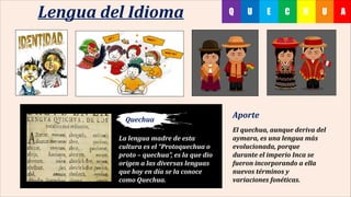 UHC AEUQLengua del Idioma
La lengua madre de esta
cultura es el “Protoquechua o
proto – quechua”, es la que dio
origen a las diversas lenguas
que hoy en día se la conoce
como Quechua.
Aporte
El quechua, aunque deriva del
aymara, es una lengua más
evolucionada, porque
durante el imperio Inca se
fueron incorporando a ella
nuevos términos y
variaciones fonéticas.
Quechua
 
