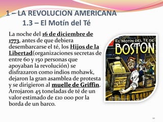 1 – LA REVOLUCION AMERICANA
1.3 – El Motín del Té
La noche del 16 de diciembre de
1773, antes de que debiera
desembarcarse el té, los Hijos de la
Libertad(organizaciones secretas de
entre 60 y 150 personas que
apoyaban la revolución) se
disfrazaron como indios mohawk,
dejaron la gran asamblea de protesta
y se dirigieron al muelle de Griffin.
Arrojaron 45 toneladas de té de un
valor estimado de £10 000 por la
borda de un barco.
10
 