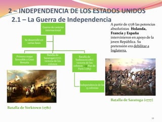 2 – INDEPENDENCIA DE LOS ESTADOS UNIDOS
2.1 – La Guerra de Independencia
A partir de 1778 las potencias
absolutistas Holanda,
Francia y España
intervinieron en apoyo de la
joven República. Su
pretensión era debilitar a
Inglaterra.
Guerra de carácter
internacional
Primera etapa
favorable a Gran
Bretaña
Batalla de
Saratoga(1777):
victoria de los
colonos
Batalla de
Yorktown(1781):
victoria de los
colonos Paz de
París (1783)
Independencia de las
13 colonias
Se desarrolló en
varias fases
Batalla de Saratoga (1777)
Batalla de Yorktown (1781)
12
 