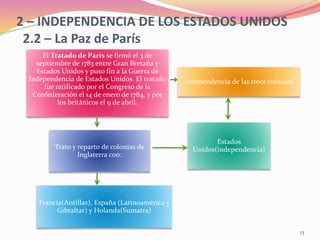 2 – INDEPENDENCIA DE LOS ESTADOS UNIDOS
2.2 – La Paz de París
El Tratado de París se firmó el 3 de
septiembre de 1783 entre Gran Bretaña y
Estados Unidos y puso fin a la Guerra de
Independencia de Estados Unidos. El tratado
fue ratificado por el Congreso de la
Confederación el 14 de enero de 1784, y por
los británicos el 9 de abril.
Independencia de las trece colonias
Francia(Antillas), España (Latinoamérica y
Gibraltar) y Holanda(Sumatra)
Trato y reparto de colonias de
Inglaterra con:
Estados
Unidos(independencia)
13
 