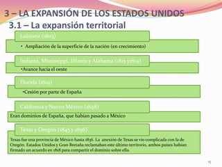 3 – LA EXPANSIÓN DE LOS ESTADOS UNIDOS
3.1 – La expansión territorial
Texas fue una provincia de México hasta 1836. La anexión de Texas se vio complicada con la de
Oregón. Estados Unidos y Gran Bretaña reclamaban este último territorio, ambos países habían
firmado un acuerdo en 1818 para compartir el dominio sobre ella.
Texas y Oregón (1845 y 1856)
Eran dominios de España, que habían pasado a México
California y Nuevo México (1848)
• Ampliación de la superficie de la nación (en crecimiento)
Luisiana (1803)
•Cesión por parte de España
Florida (1819)
•Avance hacia el oeste
Indiana, Mississippi, Illinois y Alabama (1815 y1819)
15
 
