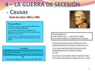 26
4 – LA GUERRA DE SECESIÓN
- Causas
Los miedos
-Del Sur: de perder el control del gobierno federal frente a
las fuerzas antiesclavistas.
-Del Norte: de que los esclavistas controlasen el gobierno.
Crisis a principios de los años 50 del siglo XIX.
Thomas Jefferson
-El Norte y el Sur se encontraban influidos por
las ideas de Thomas Jefferson.
-Los sureños remarcaban las palabras de
Jefferson sobre los derechos de los estados para
defender la esclavitud.
-Los norteños se centraron en la declaración de
Jefferson de que todos los hombres eran creados
iguales.
Thomas Jefferson
(13 de abril de 1743 — 4 de julio de 1826)
Es uno de los Padres Fundadores de la Nación.
-Fue el tercer presidente de los Estados Unidos
de América, ocupando el cargo entre 1801 y 1809.
-Fue el principal autor de la Declaración de
Independencia de los Estados Unidos de 1776.
-Fue el principal autor de la Declaración de
Independencia de los Estados Unidos
de 1776.
Entre los años 1845 y 1860
 