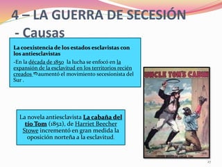 27
4 – LA GUERRA DE SECESIÓN
- Causas
La novela antiesclavista La cabaña del
tío Tom (1852), de Harriet Beecher
Stowe incrementó en gran medida la
oposición norteña a la esclavitud.
La coexistencia de los estados esclavistas con
los antiesclavistas
-En la década de 1850 la lucha se enfocó en la
expansión de la esclavitud en los territorios recién
creados eaumentó el movimiento secesionista del
Sur .
 