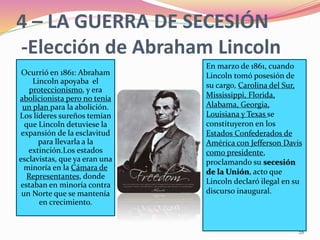 28
En marzo de 1861, cuando
Lincoln tomó posesión de
su cargo, Carolina del Sur,
Mississippi, Florida,
Alabama, Georgia,
Louisiana y Texas se
constituyeron en los
Estados Confederados de
América con Jefferson Davis
como presidente,
proclamando su secesión
de la Unión, acto que
Lincoln declaró ilegal en su
discurso inaugural.
Ocurrió en 1861: Abraham
Lincoln apoyaba el
proteccionismo, y era
abolicionista pero no tenía
un plan para la abolición.
Los líderes sureños temían
que Lincoln detuviese la
expansión de la esclavitud
para llevarla a la
extinción.Los estados
esclavistas, que ya eran una
minoría en la Cámara de
Representantes, donde
estaban en minoría contra
un Norte que se mantenía
en crecimiento.
4 – LA GUERRA DE SECESIÓN
-Elección de Abraham Lincoln
 