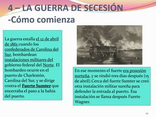 4 – LA GUERRA DE SECESIÓN
-Cómo comienza
29
La guerra estalla el 12 de abril
de 1861 cuando los
confederados de Carolina del
Sur, bombardean
instalaciones militares del
gobierno federal del Norte. El
bombardeo ocurre en el
puerto de Charlestón,
Carolina del Sur, y se dirige
contra el Fuerte Sumter que
encerraba el paso a la bahía
del puerto.
En ese momento el fuerte era posesión
norteña, y se rindió tres días después (15
de abril).Cerca del fuerte Sumter se creó
otra instalación militar sureña para
defender la entrada al puerto. Esa
instalación se llama después Fuerte
Wagner.
 
