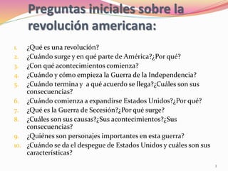 Preguntas iniciales sobre la
revolución americana:
1. ¿Qué es una revolución?
2. ¿Cuándo surge y en qué parte de América?¿Por qué?
3. ¿Con qué acontecimientos comienza?
4. ¿Cuándo y cómo empieza la Guerra de la Independencia?
5. ¿Cuándo termina y a qué acuerdo se llega?¿Cuáles son sus
consecuencias?
6. ¿Cuándo comienza a expandirse Estados Unidos?¿Por qué?
7. ¿Qué es la Guerra de Secesión?¿Por qué surge?
8. ¿Cuáles son sus causas?¿Sus acontecimientos?¿Sus
consecuencias?
9. ¿Quiénes son personajes importantes en esta guerra?
10. ¿Cuándo se da el despegue de Estados Unidos y cuáles son sus
características?
3
 