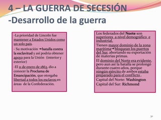 30
Los federados del Norte son
superiores a nivel demográfico e
industrial.
Tienen mayor dominio de la zona
marítimabloquean los puertos
del Sur, abortando su exportación
de materias primas.
El dominio del Norte era evidente,
pero aun así la batalla se prolongó
durante cuatro años, porque
ningún ejército de ambos estaba
preparado para el conflicto .
Capital del Norte: Washington
Capital del Sur: Richmond
4 – LA GUERRA DE SECESIÓN
-Desarrollo de la guerra
-La prioridad de Lincoln fue
mantener a Estados Unidos como
un solo país.
- Su motivación batalla contra
la esclavitud y así podría obtener
apoyo para la Unión (interior y
exterior)
-El 11 de enero de 1863, dio a
conocer la Proclama de
Emancipación, que otorgaba
libertad a todos los esclavos en
áreas de la Confederación.
 