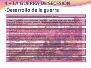 31
4 – LA GUERRA DE SECESIÓN
-Desarrollo de la guerra
-En 1864, un ejército de la Unión al mando del General William Tecumseh Sherman atravesó Georgia destruyendo el
campo. Mientras tanto, el general Grant se batía implacablemente con las fuerzas de Lee en Virginia.
-Las fuerzas de la Unión controlaban ahora todo el valle del Misisipi, dividiendo en dos a la Confederación y ahogando
su salida al mar.
-La marina de la Unión rápidamente impuso un bloqueo que creó grave escasez de material bélico y bienes de consumo
en la confederación.
Al mismo tiempo, en el río Misisipi, el General de la Unión, Ulysses S. Grant, tomó la importante ciudad de Vicksburg.
-En 1863, el comandante confederado Robert E. Lee se dirigió a Pensylvannia. En Gettysburg se encontró con un
ejército de la Unión, y así dio comienzo la batalla de mayor magnitud jamás librada en suelo estadounidense. Los
Confederados fueron derrotados.
-El ejército Sureño obtuvo importantes victorias en la primera etapa de la guerra
- El 12 de mayo de 1865, la Unión atacaba el Rancho Palmito en el condado de Cameron, en la frontera de México, donde
permanecían todavía fuerzas confederadas.
El 2 de abril de 1865, Lee se vio forzado a abandonar Richmond, la capital de la Confederación. Una semana después se
rindió y todas las demás fuerzas confederadas se rindieron poco después.
El 14 de abril de 1865 Lincoln fue asesinado por el actor John Wilkes Booth.
 
