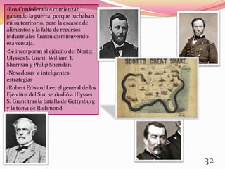-Los Confederados comienzan
ganando la guerra, porque luchaban
en su territorio, pero la escasez de
alimentos y la falta de recursos
industriales fueron disminuyendo
esa ventaja.
-Se incorporan al ejército del Norte:
Ulysses S. Grant, William T.
Sherman y Philip Sheridan.
-Novedosas e inteligentes
estrategias
-Robert Edward Lee, el general de los
Ejércitos del Sur, se rindió a Ulysses
S. Grant tras la batalla de Gettysburg
y la toma de Richmond
32
 