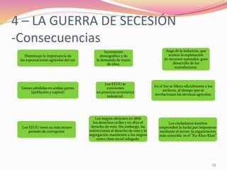 33
En el Sur se libera oficialmente a los
esclavos, al tiempo que se
revolucionan las técnicas agrícolas.
Los negros obtienen en 1868
los derechos civiles y en 1870 el
derecho de voto. Sin embargo, las
restricciones al derecho de voto y la
segregación mantienen a los negros
como clase social relegada.
Los ciudadanos sureños
emprenden la lucha por imponerse
mediante el terror; la organización
más conocida es el "Ku-Klux-Klan”
Los EEUU viven su más oscuro
período de corrupción
4 – LA GUERRA DE SECESIÓN
-Consecuencias
Disminuye la importancia de
las exportaciones agrícolas del sur
Graves pérdidas en ambas partes
(población y capital)
Incremento
demográfico y de
la demanda de mano
de obra.
Los EEUU se
convierten
en potencia económica
industrial.
Auge de la industria, que
acelera la explotación
de recursos naturales; gran
desarrollo de las
manufacturas.
 