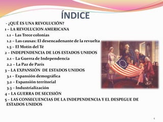 ÍNDICE
- ¿QUÉ ES UNA REVOLUCIÓN?
1 – LA REVOLUCION AMERICANA
1.1 – Las Trece colonias
1.2 – Las causas: El desencadenante de la revuelta
1.3 – El Motín del Té
2 – INDEPENDENCIA DE LOS ESTADOS UNIDOS
2.1 – La Guerra de Independencia
2.2 – La Paz de París
3 – LA EXPANSIÓN DE ESTADOS UNIDOS
3.1 – Expansión demográfica
3.2 – Expansión territorial
3.3 – Industrialización
4 – LA GUERRA DE SECESIÓN
5 – LAS CONSECUENCIAS DE LA INDEPENDENCIA Y EL DESPEGUE DE
ESTADOS UNIDOS
4
 