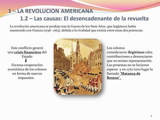 1 – LA REVOLUCION AMERICANA
1.2 – Las causas: El desencadenante de la revuelta
La revolución americana se produjo tras la Guerra de los Siete Años, que Inglaterra había
mantenido con Francia (1756- 1763), debida a la rivalidad que existía entre estas dos potencias.
Este conflicto generó
una crisis financiera del
Estado
Forzosa cooperación
económica de los colonos
en forma de nuevos
impuestos.
Los colonos
consideraron ilegítimas tales
contribuciones y denunciaron
que no tenían representación.
Las protestas no se hicieron
esperar y en 1770 tuvo lugar la
llamada "Matanza de
Boston".
8
 