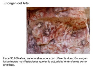 El origen del Arte
Hace 30.000 años, en todo el mundo y con diferente duración, surgen
las primeras manifestaciones que en la actualidad entendemos como
artísticas.