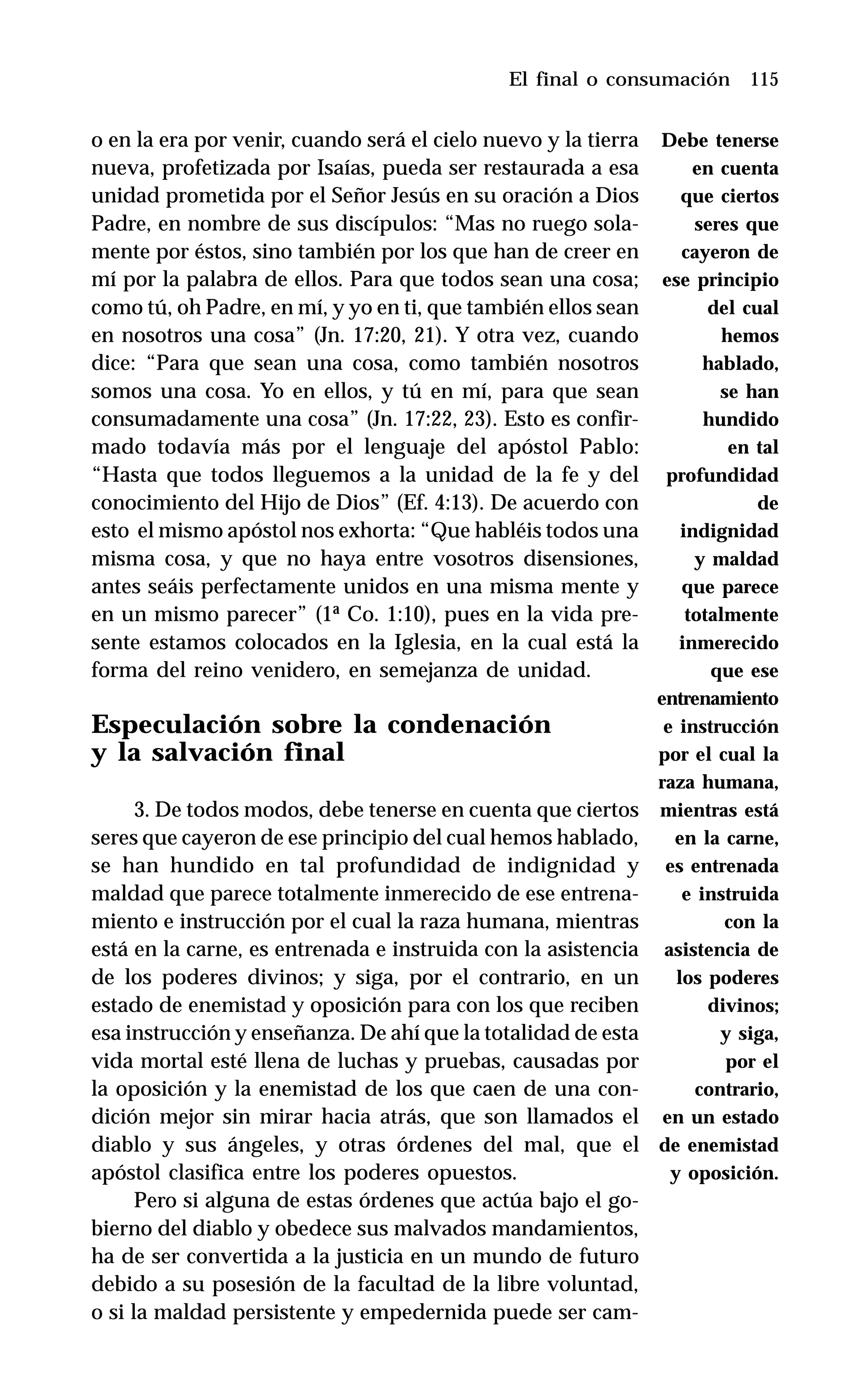 115
o en la era por venir, cuando será el cielo nuevo y la tierra
nueva, profetizada por Isaías, pueda ser restaurada a esa
unidad prometida por el Señor Jesús en su oración a Dios
Padre, en nombre de sus discípulos: “Mas no ruego sola-
mente por éstos, sino también por los que han de creer en
mí por la palabra de ellos. Para que todos sean una cosa;
como tú, oh Padre, en mí, y yo en ti, que también ellos sean
en nosotros una cosa” (Jn. 17:20, 21). Y otra vez, cuando
dice: “Para que sean una cosa, como también nosotros
somos una cosa. Yo en ellos, y tú en mí, para que sean
consumadamente una cosa” (Jn. 17:22, 23). Esto es confir-
mado todavía más por el lenguaje del apóstol Pablo:
“Hasta que todos lleguemos a la unidad de la fe y del
conocimiento del Hijo de Dios” (Ef. 4:13). De acuerdo con
esto el mismo apóstol nos exhorta: “Que habléis todos una
misma cosa, y que no haya entre vosotros disensiones,
antes seáis perfectamente unidos en una misma mente y
en un mismo parecer” (1ª Co. 1:10), pues en la vida pre-
sente estamos colocados en la Iglesia, en la cual está la
forma del reino venidero, en semejanza de unidad.
Especulación sobre la condenación
y la salvación final
3. De todos modos, debe tenerse en cuenta que ciertos
seres que cayeron de ese principio del cual hemos hablado,
se han hundido en tal profundidad de indignidad y
maldad que parece totalmente inmerecido de ese entrena-
miento e instrucción por el cual la raza humana, mientras
está en la carne, es entrenada e instruida con la asistencia
de los poderes divinos; y siga, por el contrario, en un
estado de enemistad y oposición para con los que reciben
esa instrucción y enseñanza. De ahí que la totalidad de esta
vida mortal esté llena de luchas y pruebas, causadas por
la oposición y la enemistad de los que caen de una con-
dición mejor sin mirar hacia atrás, que son llamados el
diablo y sus ángeles, y otras órdenes del mal, que el
apóstol clasifica entre los poderes opuestos.
Pero si alguna de estas órdenes que actúa bajo el go-
bierno del diablo y obedece sus malvados mandamientos,
ha de ser convertida a la justicia en un mundo de futuro
debido a su posesión de la facultad de la libre voluntad,
o si la maldad persistente y empedernida puede ser cam-
El final o consumación
Debe tenerse
en cuenta
que ciertos
seres que
cayeron de
ese principio
del cual
hemos
hablado,
se han
hundido
en tal
profundidad
de
indignidad
y maldad
que parece
totalmente
inmerecido
que ese
entrenamiento
e instrucción
por el cual la
raza humana,
mientras está
en la carne,
es entrenada
e instruida
con la
asistencia de
los poderes
divinos;
y siga,
por el
contrario,
en un estado
de enemistad
y oposición.
 