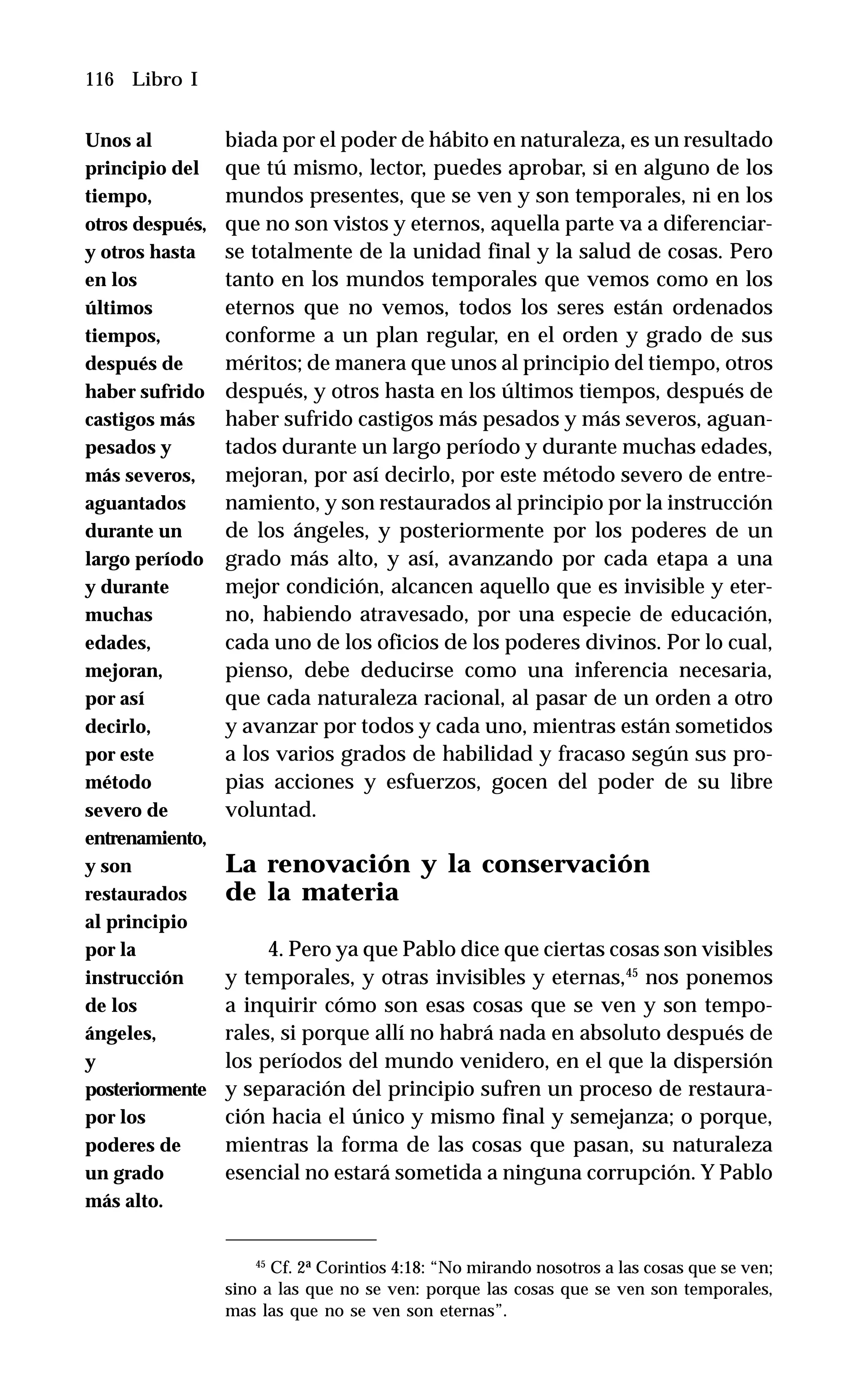 116 Libro I
biada por el poder de hábito en naturaleza, es un resultado
que tú mismo, lector, puedes aprobar, si en alguno de los
mundos presentes, que se ven y son temporales, ni en los
que no son vistos y eternos, aquella parte va a diferenciar-
se totalmente de la unidad final y la salud de cosas. Pero
tanto en los mundos temporales que vemos como en los
eternos que no vemos, todos los seres están ordenados
conforme a un plan regular, en el orden y grado de sus
méritos; de manera que unos al principio del tiempo, otros
después, y otros hasta en los últimos tiempos, después de
haber sufrido castigos más pesados y más severos, aguan-
tados durante un largo período y durante muchas edades,
mejoran, por así decirlo, por este método severo de entre-
namiento, y son restaurados al principio por la instrucción
de los ángeles, y posteriormente por los poderes de un
grado más alto, y así, avanzando por cada etapa a una
mejor condición, alcancen aquello que es invisible y eter-
no, habiendo atravesado, por una especie de educación,
cada uno de los oficios de los poderes divinos. Por lo cual,
pienso, debe deducirse como una inferencia necesaria,
que cada naturaleza racional, al pasar de un orden a otro
y avanzar por todos y cada uno, mientras están sometidos
a los varios grados de habilidad y fracaso según sus pro-
pias acciones y esfuerzos, gocen del poder de su libre
voluntad.
La renovación y la conservación
de la materia
4. Pero ya que Pablo dice que ciertas cosas son visibles
y temporales, y otras invisibles y eternas,45
nos ponemos
a inquirir cómo son esas cosas que se ven y son tempo-
rales, si porque allí no habrá nada en absoluto después de
los períodos del mundo venidero, en el que la dispersión
y separación del principio sufren un proceso de restaura-
ción hacia el único y mismo final y semejanza; o porque,
mientras la forma de las cosas que pasan, su naturaleza
esencial no estará sometida a ninguna corrupción. Y Pablo
45
Cf. 2ª Corintios 4:18: “No mirando nosotros a las cosas que se ven;
sino a las que no se ven: porque las cosas que se ven son temporales,
mas las que no se ven son eternas”.
Unos al
principio del
tiempo,
otros después,
y otros hasta
en los
últimos
tiempos,
después de
haber sufrido
castigos más
pesados y
más severos,
aguantados
durante un
largo período
y durante
muchas
edades,
mejoran,
por así
decirlo,
por este
método
severo de
entrenamiento,
y son
restaurados
al principio
por la
instrucción
de los
ángeles,
y
posteriormente
por los
poderes de
un grado
más alto.
 