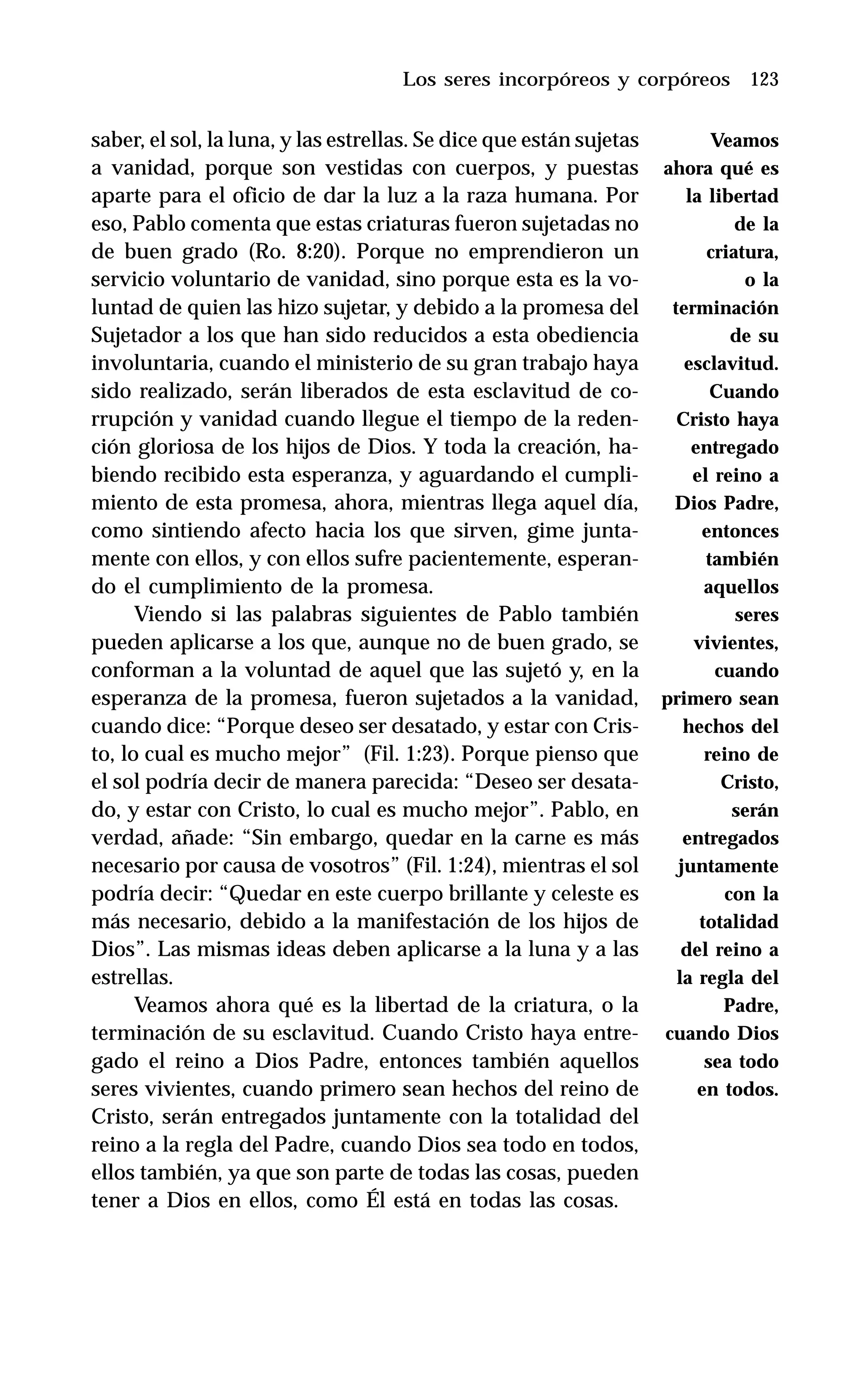 123
saber, el sol, la luna, y las estrellas. Se dice que están sujetas
a vanidad, porque son vestidas con cuerpos, y puestas
aparte para el oficio de dar la luz a la raza humana. Por
eso, Pablo comenta que estas criaturas fueron sujetadas no
de buen grado (Ro. 8:20). Porque no emprendieron un
servicio voluntario de vanidad, sino porque esta es la vo-
luntad de quien las hizo sujetar, y debido a la promesa del
Sujetador a los que han sido reducidos a esta obediencia
involuntaria, cuando el ministerio de su gran trabajo haya
sido realizado, serán liberados de esta esclavitud de co-
rrupción y vanidad cuando llegue el tiempo de la reden-
ción gloriosa de los hijos de Dios. Y toda la creación, ha-
biendo recibido esta esperanza, y aguardando el cumpli-
miento de esta promesa, ahora, mientras llega aquel día,
como sintiendo afecto hacia los que sirven, gime junta-
mente con ellos, y con ellos sufre pacientemente, esperan-
do el cumplimiento de la promesa.
Viendo si las palabras siguientes de Pablo también
pueden aplicarse a los que, aunque no de buen grado, se
conforman a la voluntad de aquel que las sujetó y, en la
esperanza de la promesa, fueron sujetados a la vanidad,
cuando dice: “Porque deseo ser desatado, y estar con Cris-
to, lo cual es mucho mejor” (Fil. 1:23). Porque pienso que
el sol podría decir de manera parecida: “Deseo ser desata-
do, y estar con Cristo, lo cual es mucho mejor”. Pablo, en
verdad, añade: “Sin embargo, quedar en la carne es más
necesario por causa de vosotros” (Fil. 1:24), mientras el sol
podría decir: “Quedar en este cuerpo brillante y celeste es
más necesario, debido a la manifestación de los hijos de
Dios”. Las mismas ideas deben aplicarse a la luna y a las
estrellas.
Veamos ahora qué es la libertad de la criatura, o la
terminación de su esclavitud. Cuando Cristo haya entre-
gado el reino a Dios Padre, entonces también aquellos
seres vivientes, cuando primero sean hechos del reino de
Cristo, serán entregados juntamente con la totalidad del
reino a la regla del Padre, cuando Dios sea todo en todos,
ellos también, ya que son parte de todas las cosas, pueden
tener a Dios en ellos, como Él está en todas las cosas.
Los seres incorpóreos y corpóreos
Veamos
ahora qué es
la libertad
de la
criatura,
o la
terminación
de su
esclavitud.
Cuando
Cristo haya
entregado
el reino a
Dios Padre,
entonces
también
aquellos
seres
vivientes,
cuando
primero sean
hechos del
reino de
Cristo,
serán
entregados
juntamente
con la
totalidad
del reino a
la regla del
Padre,
cuando Dios
sea todo
en todos.
 