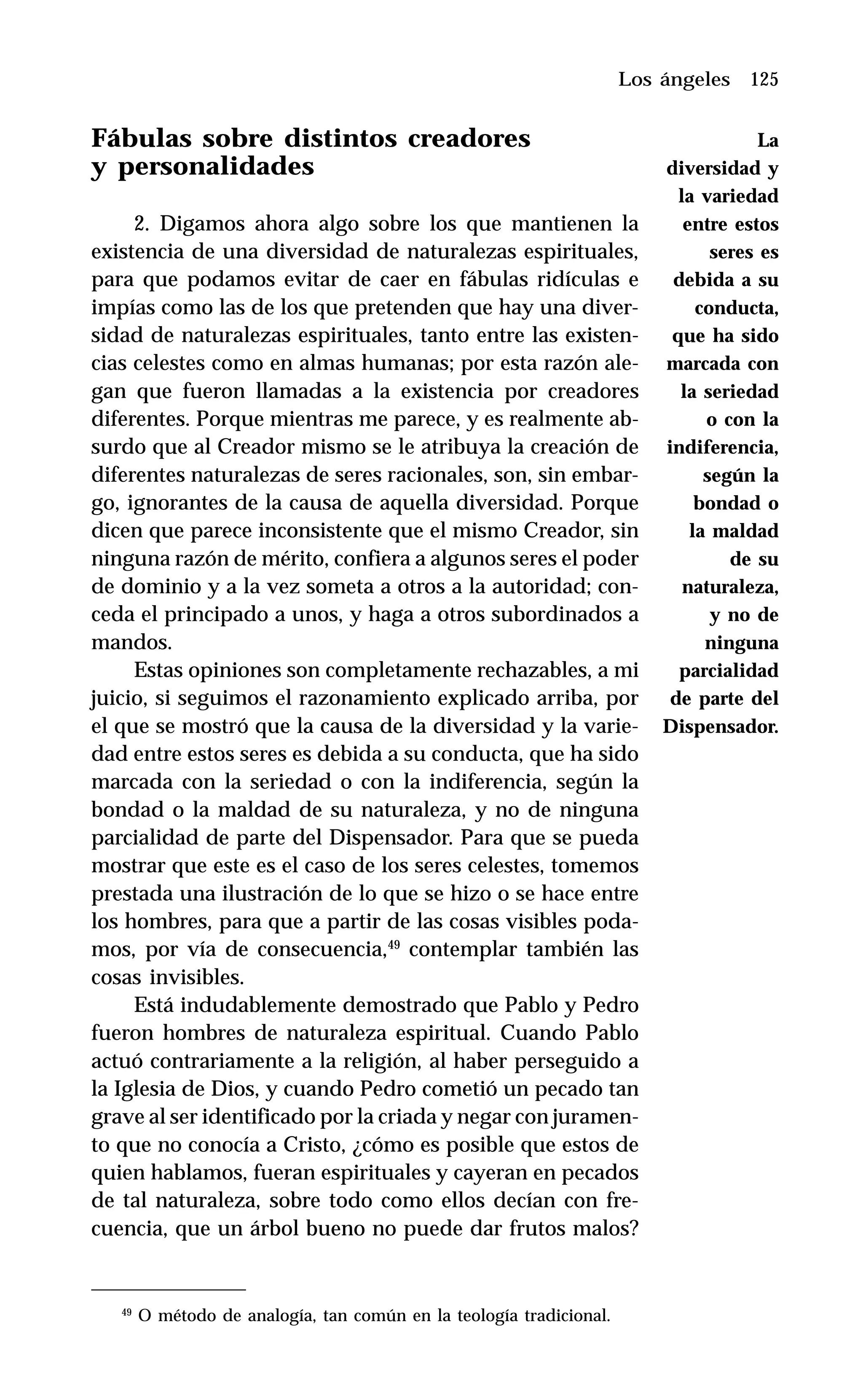 125
Fábulas sobre distintos creadores
y personalidades
2. Digamos ahora algo sobre los que mantienen la
existencia de una diversidad de naturalezas espirituales,
para que podamos evitar de caer en fábulas ridículas e
impías como las de los que pretenden que hay una diver-
sidad de naturalezas espirituales, tanto entre las existen-
cias celestes como en almas humanas; por esta razón ale-
gan que fueron llamadas a la existencia por creadores
diferentes. Porque mientras me parece, y es realmente ab-
surdo que al Creador mismo se le atribuya la creación de
diferentes naturalezas de seres racionales, son, sin embar-
go, ignorantes de la causa de aquella diversidad. Porque
dicen que parece inconsistente que el mismo Creador, sin
ninguna razón de mérito, confiera a algunos seres el poder
de dominio y a la vez someta a otros a la autoridad; con-
ceda el principado a unos, y haga a otros subordinados a
mandos.
Estas opiniones son completamente rechazables, a mi
juicio, si seguimos el razonamiento explicado arriba, por
el que se mostró que la causa de la diversidad y la varie-
dad entre estos seres es debida a su conducta, que ha sido
marcada con la seriedad o con la indiferencia, según la
bondad o la maldad de su naturaleza, y no de ninguna
parcialidad de parte del Dispensador. Para que se pueda
mostrar que este es el caso de los seres celestes, tomemos
prestada una ilustración de lo que se hizo o se hace entre
los hombres, para que a partir de las cosas visibles poda-
mos, por vía de consecuencia,49
contemplar también las
cosas invisibles.
Está indudablemente demostrado que Pablo y Pedro
fueron hombres de naturaleza espiritual. Cuando Pablo
actuó contrariamente a la religión, al haber perseguido a
la Iglesia de Dios, y cuando Pedro cometió un pecado tan
grave al ser identificado por la criada y negar con juramen-
to que no conocía a Cristo, ¿cómo es posible que estos de
quien hablamos, fueran espirituales y cayeran en pecados
de tal naturaleza, sobre todo como ellos decían con fre-
cuencia, que un árbol bueno no puede dar frutos malos?
Los ángeles
49
O método de analogía, tan común en la teología tradicional.
La
diversidad y
la variedad
entre estos
seres es
debida a su
conducta,
que ha sido
marcada con
la seriedad
o con la
indiferencia,
según la
bondad o
la maldad
de su
naturaleza,
y no de
ninguna
parcialidad
de parte del
Dispensador.
 