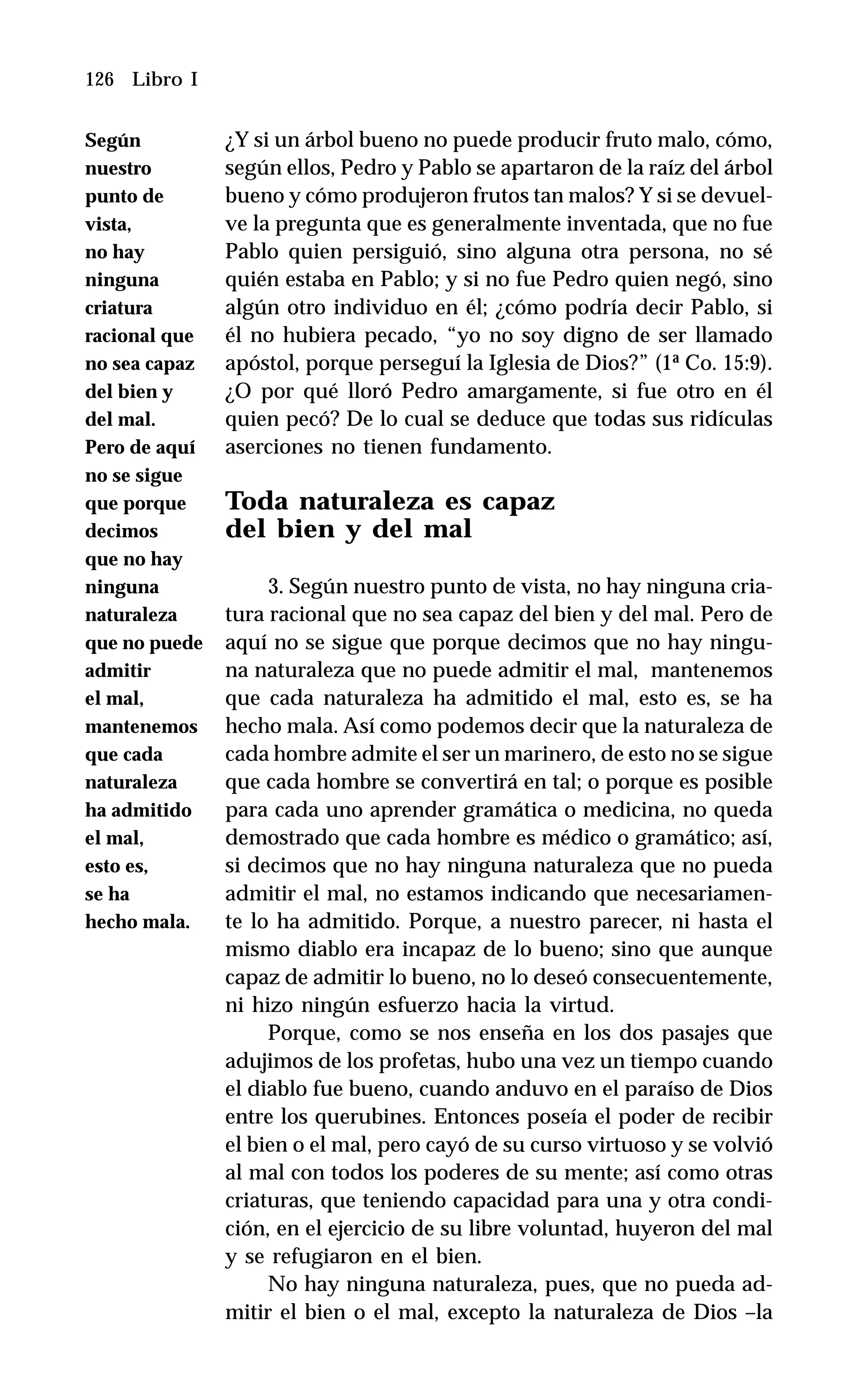 126 Libro I
¿Y si un árbol bueno no puede producir fruto malo, cómo,
según ellos, Pedro y Pablo se apartaron de la raíz del árbol
bueno y cómo produjeron frutos tan malos? Y si se devuel-
ve la pregunta que es generalmente inventada, que no fue
Pablo quien persiguió, sino alguna otra persona, no sé
quién estaba en Pablo; y si no fue Pedro quien negó, sino
algún otro individuo en él; ¿cómo podría decir Pablo, si
él no hubiera pecado, “yo no soy digno de ser llamado
apóstol, porque perseguí la Iglesia de Dios?” (1ª Co. 15:9).
¿O por qué lloró Pedro amargamente, si fue otro en él
quien pecó? De lo cual se deduce que todas sus ridículas
aserciones no tienen fundamento.
Toda naturaleza es capaz
del bien y del mal
3. Según nuestro punto de vista, no hay ninguna cria-
tura racional que no sea capaz del bien y del mal. Pero de
aquí no se sigue que porque decimos que no hay ningu-
na naturaleza que no puede admitir el mal, mantenemos
que cada naturaleza ha admitido el mal, esto es, se ha
hecho mala. Así como podemos decir que la naturaleza de
cada hombre admite el ser un marinero, de esto no se sigue
que cada hombre se convertirá en tal; o porque es posible
para cada uno aprender gramática o medicina, no queda
demostrado que cada hombre es médico o gramático; así,
si decimos que no hay ninguna naturaleza que no pueda
admitir el mal, no estamos indicando que necesariamen-
te lo ha admitido. Porque, a nuestro parecer, ni hasta el
mismo diablo era incapaz de lo bueno; sino que aunque
capaz de admitir lo bueno, no lo deseó consecuentemente,
ni hizo ningún esfuerzo hacia la virtud.
Porque, como se nos enseña en los dos pasajes que
adujimos de los profetas, hubo una vez un tiempo cuando
el diablo fue bueno, cuando anduvo en el paraíso de Dios
entre los querubines. Entonces poseía el poder de recibir
el bien o el mal, pero cayó de su curso virtuoso y se volvió
al mal con todos los poderes de su mente; así como otras
criaturas, que teniendo capacidad para una y otra condi-
ción, en el ejercicio de su libre voluntad, huyeron del mal
y se refugiaron en el bien.
No hay ninguna naturaleza, pues, que no pueda ad-
mitir el bien o el mal, excepto la naturaleza de Dios –la
Según
nuestro
punto de
vista,
no hay
ninguna
criatura
racional que
no sea capaz
del bien y
del mal.
Pero de aquí
no se sigue
que porque
decimos
que no hay
ninguna
naturaleza
que no puede
admitir
el mal,
mantenemos
que cada
naturaleza
ha admitido
el mal,
esto es,
se ha
hecho mala.
 