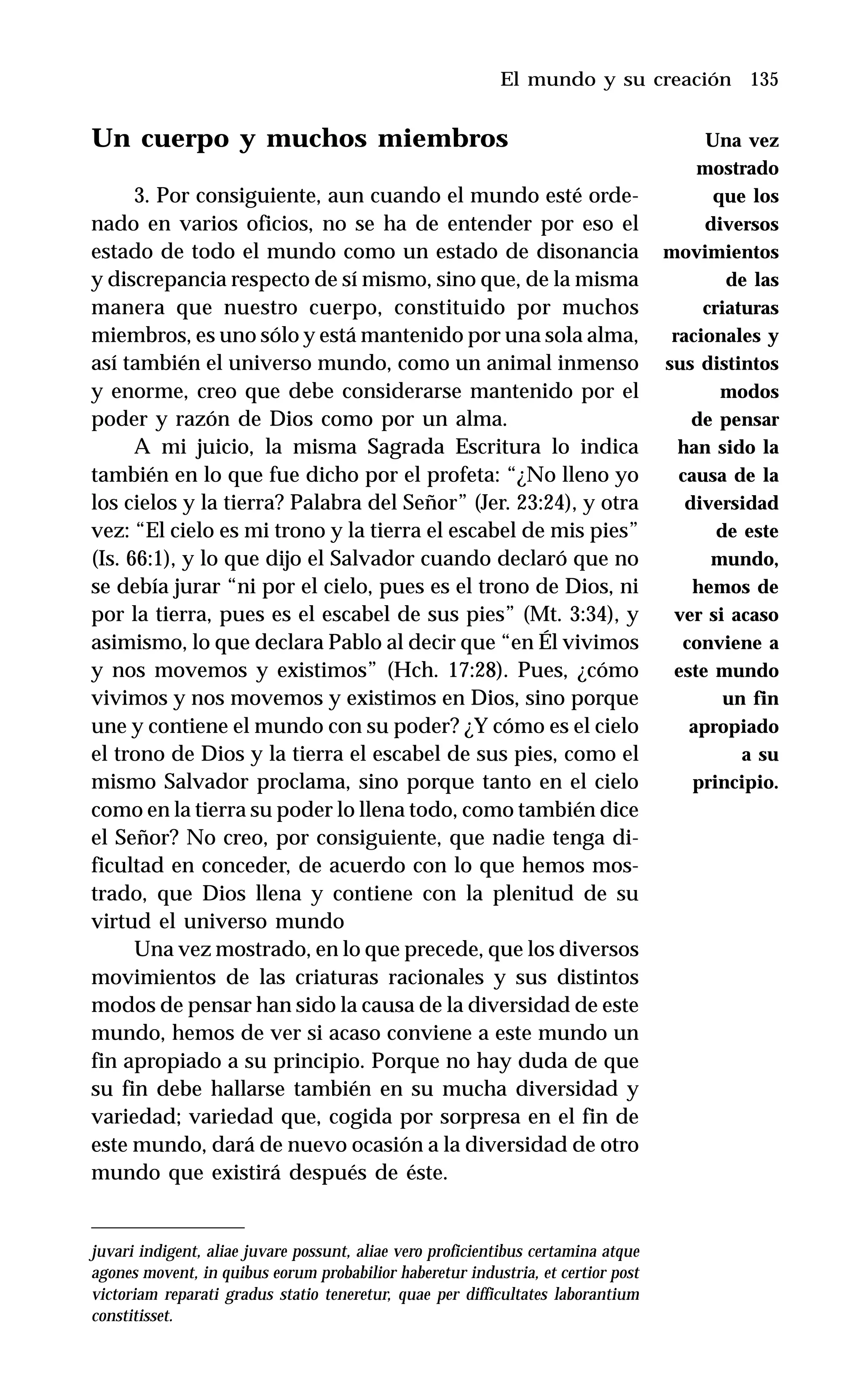 135
Un cuerpo y muchos miembros
3. Por consiguiente, aun cuando el mundo esté orde-
nado en varios oficios, no se ha de entender por eso el
estado de todo el mundo como un estado de disonancia
y discrepancia respecto de sí mismo, sino que, de la misma
manera que nuestro cuerpo, constituido por muchos
miembros, es uno sólo y está mantenido por una sola alma,
así también el universo mundo, como un animal inmenso
y enorme, creo que debe considerarse mantenido por el
poder y razón de Dios como por un alma.
A mi juicio, la misma Sagrada Escritura lo indica
también en lo que fue dicho por el profeta: “¿No lleno yo
los cielos y la tierra? Palabra del Señor” (Jer. 23:24), y otra
vez: “El cielo es mi trono y la tierra el escabel de mis pies”
(Is. 66:1), y lo que dijo el Salvador cuando declaró que no
se debía jurar “ni por el cielo, pues es el trono de Dios, ni
por la tierra, pues es el escabel de sus pies” (Mt. 3:34), y
asimismo, lo que declara Pablo al decir que “en Él vivimos
y nos movemos y existimos” (Hch. 17:28). Pues, ¿cómo
vivimos y nos movemos y existimos en Dios, sino porque
une y contiene el mundo con su poder? ¿Y cómo es el cielo
el trono de Dios y la tierra el escabel de sus pies, como el
mismo Salvador proclama, sino porque tanto en el cielo
como en la tierra su poder lo llena todo, como también dice
el Señor? No creo, por consiguiente, que nadie tenga di-
ficultad en conceder, de acuerdo con lo que hemos mos-
trado, que Dios llena y contiene con la plenitud de su
virtud el universo mundo
Una vez mostrado, en lo que precede, que los diversos
movimientos de las criaturas racionales y sus distintos
modos de pensar han sido la causa de la diversidad de este
mundo, hemos de ver si acaso conviene a este mundo un
fin apropiado a su principio. Porque no hay duda de que
su fin debe hallarse también en su mucha diversidad y
variedad; variedad que, cogida por sorpresa en el fin de
este mundo, dará de nuevo ocasión a la diversidad de otro
mundo que existirá después de éste.
juvari indigent, aliae juvare possunt, aliae vero proficientibus certamina atque
agones movent, in quibus eorum probabilior haberetur industria, et certior post
victoriam reparati gradus statio teneretur, quae per difficultates laborantium
constitisset.
El mundo y su creación
Una vez
mostrado
que los
diversos
movimientos
de las
criaturas
racionales y
sus distintos
modos
de pensar
han sido la
causa de la
diversidad
de este
mundo,
hemos de
ver si acaso
conviene a
este mundo
un fin
apropiado
a su
principio.
 