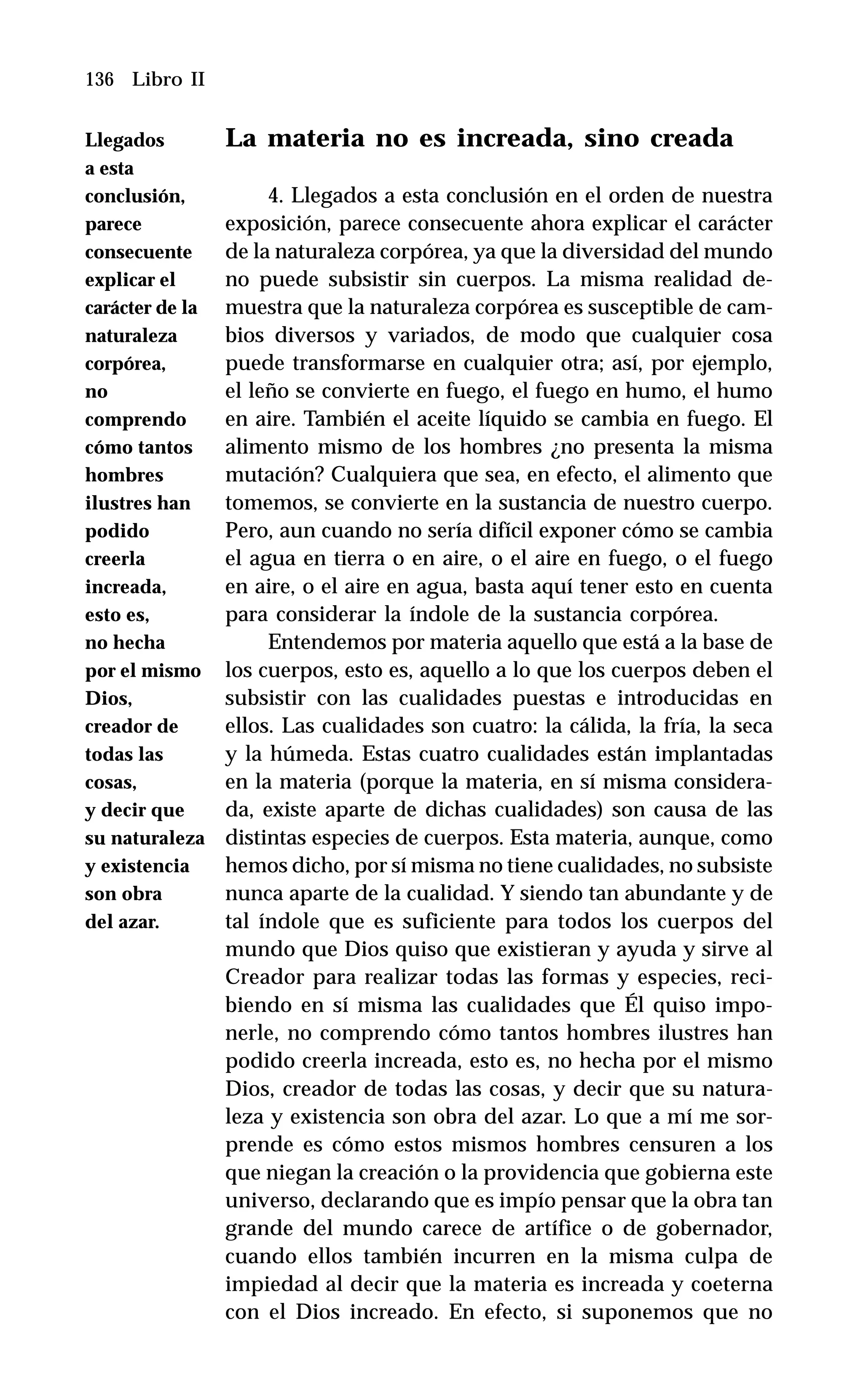 136 Libro II
La materia no es increada, sino creada
4. Llegados a esta conclusión en el orden de nuestra
exposición, parece consecuente ahora explicar el carácter
de la naturaleza corpórea, ya que la diversidad del mundo
no puede subsistir sin cuerpos. La misma realidad de-
muestra que la naturaleza corpórea es susceptible de cam-
bios diversos y variados, de modo que cualquier cosa
puede transformarse en cualquier otra; así, por ejemplo,
el leño se convierte en fuego, el fuego en humo, el humo
en aire. También el aceite líquido se cambia en fuego. El
alimento mismo de los hombres ¿no presenta la misma
mutación? Cualquiera que sea, en efecto, el alimento que
tomemos, se convierte en la sustancia de nuestro cuerpo.
Pero, aun cuando no sería difícil exponer cómo se cambia
el agua en tierra o en aire, o el aire en fuego, o el fuego
en aire, o el aire en agua, basta aquí tener esto en cuenta
para considerar la índole de la sustancia corpórea.
Entendemos por materia aquello que está a la base de
los cuerpos, esto es, aquello a lo que los cuerpos deben el
subsistir con las cualidades puestas e introducidas en
ellos. Las cualidades son cuatro: la cálida, la fría, la seca
y la húmeda. Estas cuatro cualidades están implantadas
en la materia (porque la materia, en sí misma considera-
da, existe aparte de dichas cualidades) son causa de las
distintas especies de cuerpos. Esta materia, aunque, como
hemos dicho, por sí misma no tiene cualidades, no subsiste
nunca aparte de la cualidad. Y siendo tan abundante y de
tal índole que es suficiente para todos los cuerpos del
mundo que Dios quiso que existieran y ayuda y sirve al
Creador para realizar todas las formas y especies, reci-
biendo en sí misma las cualidades que Él quiso impo-
nerle, no comprendo cómo tantos hombres ilustres han
podido creerla increada, esto es, no hecha por el mismo
Dios, creador de todas las cosas, y decir que su natura-
leza y existencia son obra del azar. Lo que a mí me sor-
prende es cómo estos mismos hombres censuren a los
que niegan la creación o la providencia que gobierna este
universo, declarando que es impío pensar que la obra tan
grande del mundo carece de artífice o de gobernador,
cuando ellos también incurren en la misma culpa de
impiedad al decir que la materia es increada y coeterna
con el Dios increado. En efecto, si suponemos que no
Llegados
a esta
conclusión,
parece
consecuente
explicar el
carácter de la
naturaleza
corpórea,
no
comprendo
cómo tantos
hombres
ilustres han
podido
creerla
increada,
esto es,
no hecha
por el mismo
Dios,
creador de
todas las
cosas,
y decir que
su naturaleza
y existencia
son obra
del azar.
 