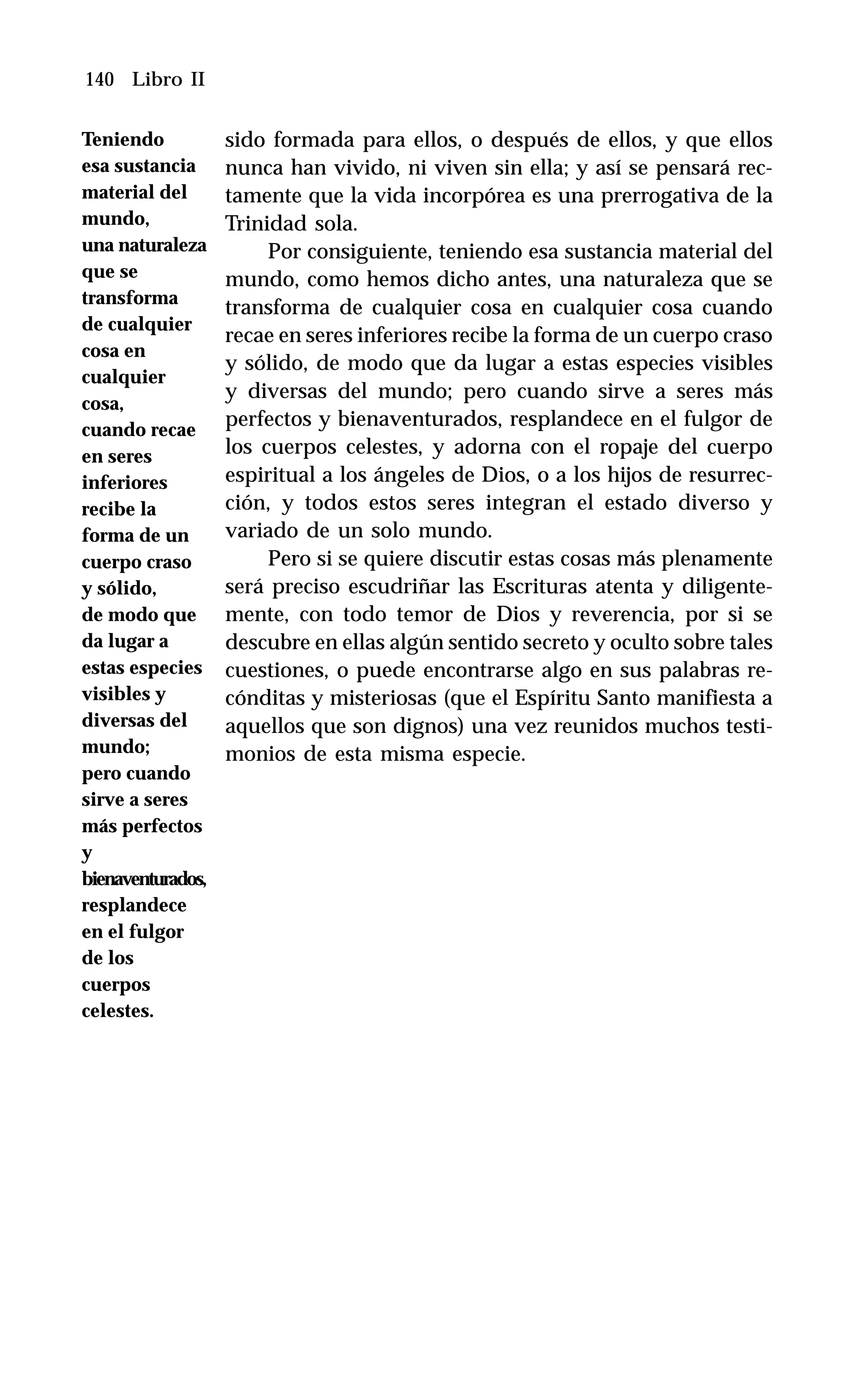 140 Libro II
sido formada para ellos, o después de ellos, y que ellos
nunca han vivido, ni viven sin ella; y así se pensará rec-
tamente que la vida incorpórea es una prerrogativa de la
Trinidad sola.
Por consiguiente, teniendo esa sustancia material del
mundo, como hemos dicho antes, una naturaleza que se
transforma de cualquier cosa en cualquier cosa cuando
recae en seres inferiores recibe la forma de un cuerpo craso
y sólido, de modo que da lugar a estas especies visibles
y diversas del mundo; pero cuando sirve a seres más
perfectos y bienaventurados, resplandece en el fulgor de
los cuerpos celestes, y adorna con el ropaje del cuerpo
espiritual a los ángeles de Dios, o a los hijos de resurrec-
ción, y todos estos seres integran el estado diverso y
variado de un solo mundo.
Pero si se quiere discutir estas cosas más plenamente
será preciso escudriñar las Escrituras atenta y diligente-
mente, con todo temor de Dios y reverencia, por si se
descubre en ellas algún sentido secreto y oculto sobre tales
cuestiones, o puede encontrarse algo en sus palabras re-
cónditas y misteriosas (que el Espíritu Santo manifiesta a
aquellos que son dignos) una vez reunidos muchos testi-
monios de esta misma especie.
Teniendo
esa sustancia
material del
mundo,
una naturaleza
que se
transforma
de cualquier
cosa en
cualquier
cosa,
cuando recae
en seres
inferiores
recibe la
forma de un
cuerpo craso
y sólido,
de modo que
da lugar a
estas especies
visibles y
diversas del
mundo;
pero cuando
sirve a seres
más perfectos
y
bienaventurados,
resplandece
en el fulgor
de los
cuerpos
celestes.
 