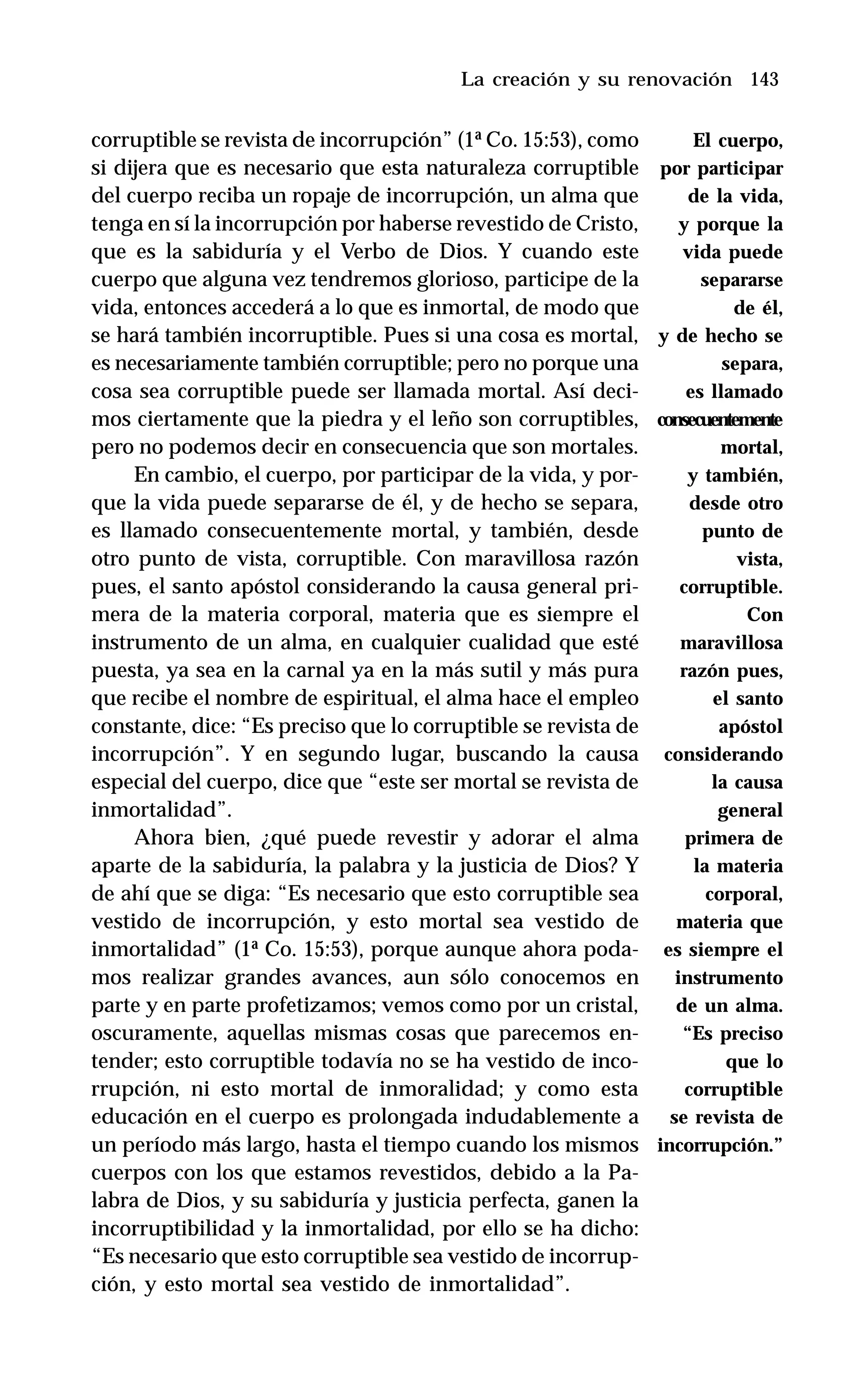 143
corruptible se revista de incorrupción” (1ª Co. 15:53), como
si dijera que es necesario que esta naturaleza corruptible
del cuerpo reciba un ropaje de incorrupción, un alma que
tenga en sí la incorrupción por haberse revestido de Cristo,
que es la sabiduría y el Verbo de Dios. Y cuando este
cuerpo que alguna vez tendremos glorioso, participe de la
vida, entonces accederá a lo que es inmortal, de modo que
se hará también incorruptible. Pues si una cosa es mortal,
es necesariamente también corruptible; pero no porque una
cosa sea corruptible puede ser llamada mortal. Así deci-
mos ciertamente que la piedra y el leño son corruptibles,
pero no podemos decir en consecuencia que son mortales.
En cambio, el cuerpo, por participar de la vida, y por-
que la vida puede separarse de él, y de hecho se separa,
es llamado consecuentemente mortal, y también, desde
otro punto de vista, corruptible. Con maravillosa razón
pues, el santo apóstol considerando la causa general pri-
mera de la materia corporal, materia que es siempre el
instrumento de un alma, en cualquier cualidad que esté
puesta, ya sea en la carnal ya en la más sutil y más pura
que recibe el nombre de espiritual, el alma hace el empleo
constante, dice: “Es preciso que lo corruptible se revista de
incorrupción”. Y en segundo lugar, buscando la causa
especial del cuerpo, dice que “este ser mortal se revista de
inmortalidad”.
Ahora bien, ¿qué puede revestir y adorar el alma
aparte de la sabiduría, la palabra y la justicia de Dios? Y
de ahí que se diga: “Es necesario que esto corruptible sea
vestido de incorrupción, y esto mortal sea vestido de
inmortalidad” (1ª Co. 15:53), porque aunque ahora poda-
mos realizar grandes avances, aun sólo conocemos en
parte y en parte profetizamos; vemos como por un cristal,
oscuramente, aquellas mismas cosas que parecemos en-
tender; esto corruptible todavía no se ha vestido de inco-
rrupción, ni esto mortal de inmoralidad; y como esta
educación en el cuerpo es prolongada indudablemente a
un período más largo, hasta el tiempo cuando los mismos
cuerpos con los que estamos revestidos, debido a la Pa-
labra de Dios, y su sabiduría y justicia perfecta, ganen la
incorruptibilidad y la inmortalidad, por ello se ha dicho:
“Es necesario que esto corruptible sea vestido de incorrup-
ción, y esto mortal sea vestido de inmortalidad”.
La creación y su renovación
El cuerpo,
por participar
de la vida,
y porque la
vida puede
separarse
de él,
y de hecho se
separa,
es llamado
consecuentemente
mortal,
y también,
desde otro
punto de
vista,
corruptible.
Con
maravillosa
razón pues,
el santo
apóstol
considerando
la causa
general
primera de
la materia
corporal,
materia que
es siempre el
instrumento
de un alma.
“Es preciso
que lo
corruptible
se revista de
incorrupción.”
 