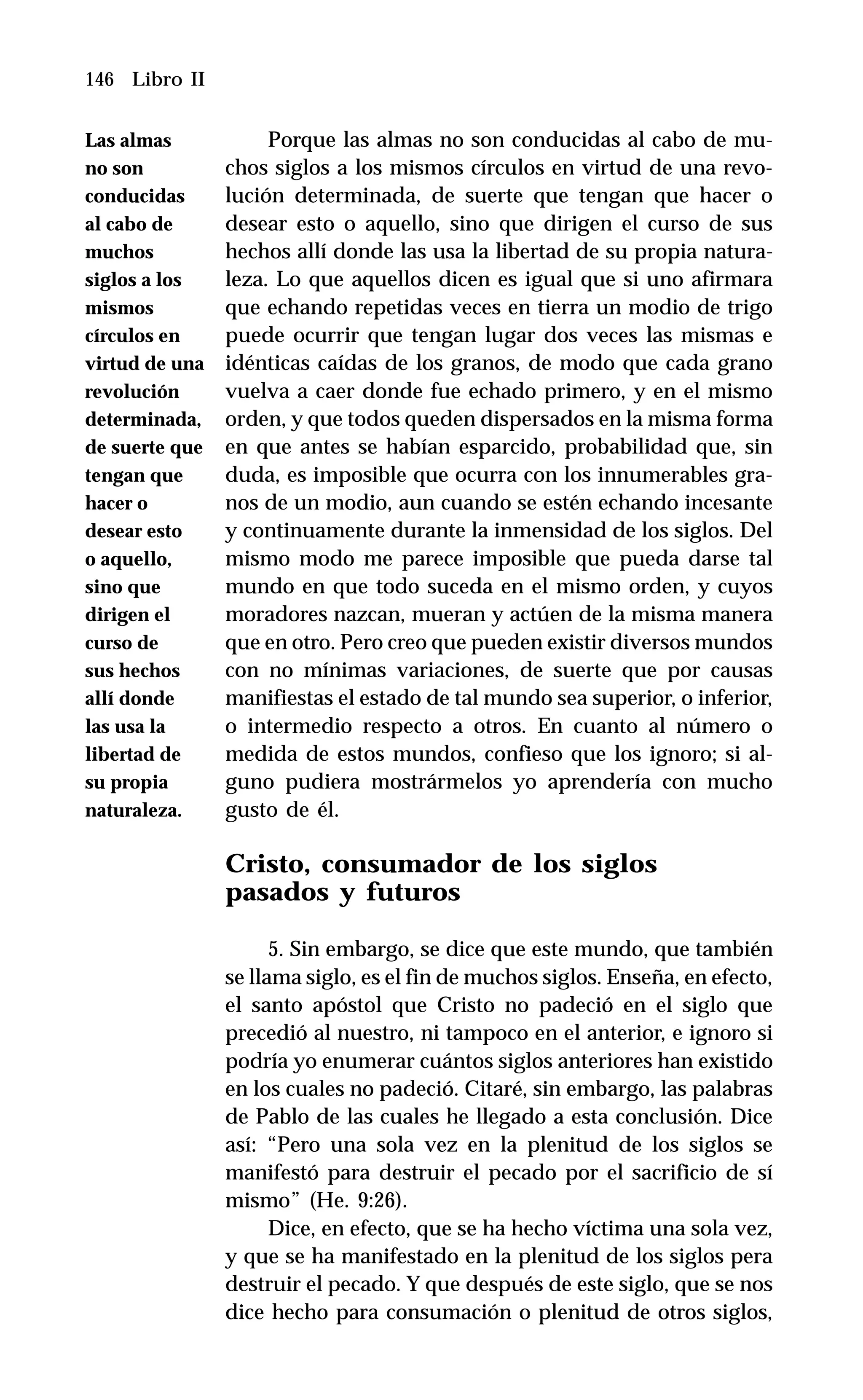 146 Libro II
Porque las almas no son conducidas al cabo de mu-
chos siglos a los mismos círculos en virtud de una revo-
lución determinada, de suerte que tengan que hacer o
desear esto o aquello, sino que dirigen el curso de sus
hechos allí donde las usa la libertad de su propia natura-
leza. Lo que aquellos dicen es igual que si uno afirmara
que echando repetidas veces en tierra un modio de trigo
puede ocurrir que tengan lugar dos veces las mismas e
idénticas caídas de los granos, de modo que cada grano
vuelva a caer donde fue echado primero, y en el mismo
orden, y que todos queden dispersados en la misma forma
en que antes se habían esparcido, probabilidad que, sin
duda, es imposible que ocurra con los innumerables gra-
nos de un modio, aun cuando se estén echando incesante
y continuamente durante la inmensidad de los siglos. Del
mismo modo me parece imposible que pueda darse tal
mundo en que todo suceda en el mismo orden, y cuyos
moradores nazcan, mueran y actúen de la misma manera
que en otro. Pero creo que pueden existir diversos mundos
con no mínimas variaciones, de suerte que por causas
manifiestas el estado de tal mundo sea superior, o inferior,
o intermedio respecto a otros. En cuanto al número o
medida de estos mundos, confieso que los ignoro; si al-
guno pudiera mostrármelos yo aprendería con mucho
gusto de él.
Cristo, consumador de los siglos
pasados y futuros
5. Sin embargo, se dice que este mundo, que también
se llama siglo, es el fin de muchos siglos. Enseña, en efecto,
el santo apóstol que Cristo no padeció en el siglo que
precedió al nuestro, ni tampoco en el anterior, e ignoro si
podría yo enumerar cuántos siglos anteriores han existido
en los cuales no padeció. Citaré, sin embargo, las palabras
de Pablo de las cuales he llegado a esta conclusión. Dice
así: “Pero una sola vez en la plenitud de los siglos se
manifestó para destruir el pecado por el sacrificio de sí
mismo” (He. 9:26).
Dice, en efecto, que se ha hecho víctima una sola vez,
y que se ha manifestado en la plenitud de los siglos pera
destruir el pecado. Y que después de este siglo, que se nos
dice hecho para consumación o plenitud de otros siglos,
Las almas
no son
conducidas
al cabo de
muchos
siglos a los
mismos
círculos en
virtud de una
revolución
determinada,
de suerte que
tengan que
hacer o
desear esto
o aquello,
sino que
dirigen el
curso de
sus hechos
allí donde
las usa la
libertad de
su propia
naturaleza.
 