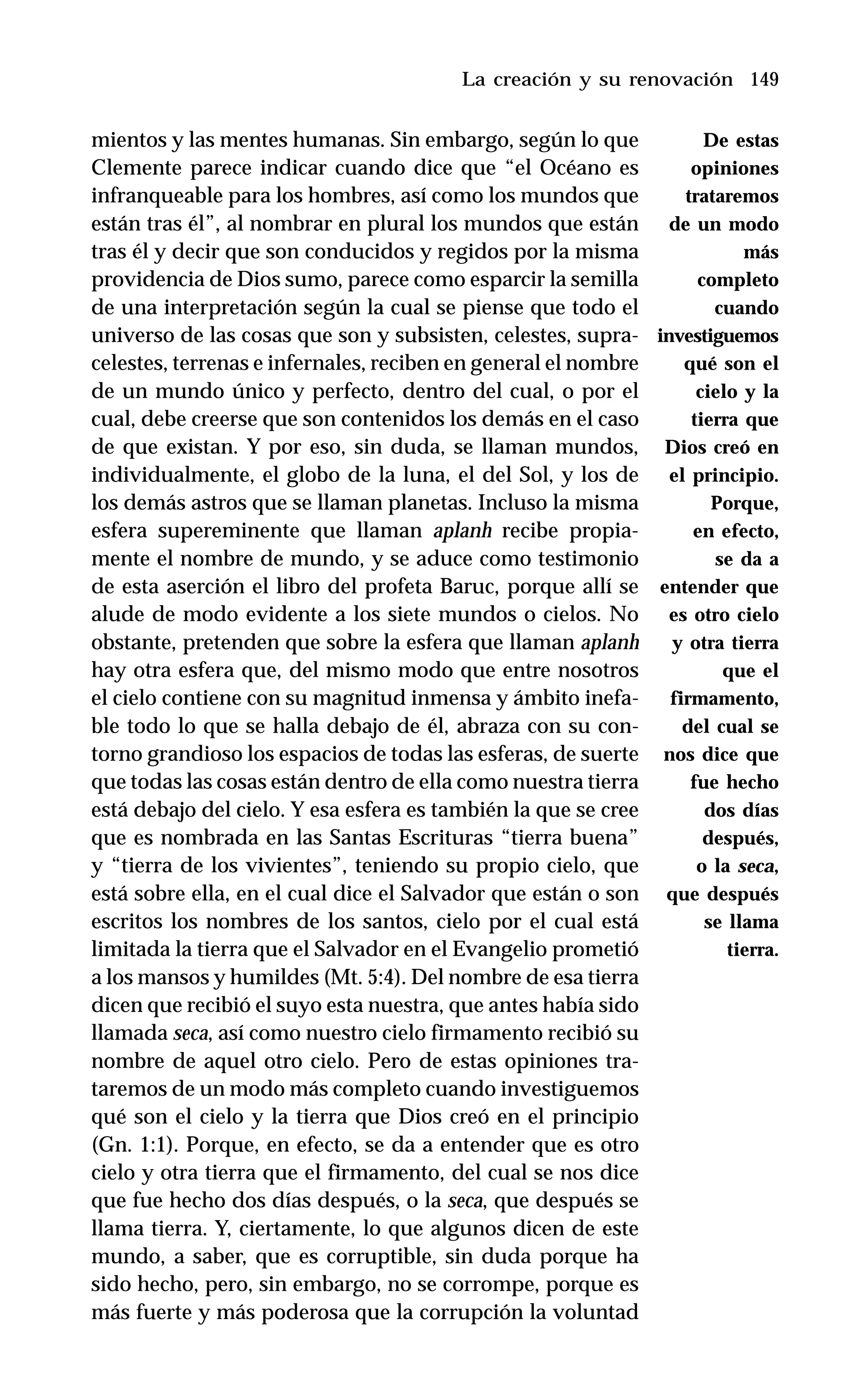 149
mientos y las mentes humanas. Sin embargo, según lo que
Clemente parece indicar cuando dice que “el Océano es
infranqueable para los hombres, así como los mundos que
están tras él”, al nombrar en plural los mundos que están
tras él y decir que son conducidos y regidos por la misma
providencia de Dios sumo, parece como esparcir la semilla
de una interpretación según la cual se piense que todo el
universo de las cosas que son y subsisten, celestes, supra-
celestes, terrenas e infernales, reciben en general el nombre
de un mundo único y perfecto, dentro del cual, o por el
cual, debe creerse que son contenidos los demás en el caso
de que existan. Y por eso, sin duda, se llaman mundos,
individualmente, el globo de la luna, el del Sol, y los de
los demás astros que se llaman planetas. Incluso la misma
esfera supereminente que llaman aplanh recibe propia-
mente el nombre de mundo, y se aduce como testimonio
de esta aserción el libro del profeta Baruc, porque allí se
alude de modo evidente a los siete mundos o cielos. No
obstante, pretenden que sobre la esfera que llaman aplanh
hay otra esfera que, del mismo modo que entre nosotros
el cielo contiene con su magnitud inmensa y ámbito inefa-
ble todo lo que se halla debajo de él, abraza con su con-
torno grandioso los espacios de todas las esferas, de suerte
que todas las cosas están dentro de ella como nuestra tierra
está debajo del cielo. Y esa esfera es también la que se cree
que es nombrada en las Santas Escrituras “tierra buena”
y “tierra de los vivientes”, teniendo su propio cielo, que
está sobre ella, en el cual dice el Salvador que están o son
escritos los nombres de los santos, cielo por el cual está
limitada la tierra que el Salvador en el Evangelio prometió
a los mansos y humildes (Mt. 5:4). Del nombre de esa tierra
dicen que recibió el suyo esta nuestra, que antes había sido
llamada seca, así como nuestro cielo firmamento recibió su
nombre de aquel otro cielo. Pero de estas opiniones tra-
taremos de un modo más completo cuando investiguemos
qué son el cielo y la tierra que Dios creó en el principio
(Gn. 1:1). Porque, en efecto, se da a entender que es otro
cielo y otra tierra que el firmamento, del cual se nos dice
que fue hecho dos días después, o la seca, que después se
llama tierra. Y, ciertamente, lo que algunos dicen de este
mundo, a saber, que es corruptible, sin duda porque ha
sido hecho, pero, sin embargo, no se corrompe, porque es
más fuerte y más poderosa que la corrupción la voluntad
La creación y su renovación
De estas
opiniones
trataremos
de un modo
más
completo
cuando
investiguemos
qué son el
cielo y la
tierra que
Dios creó en
el principio.
Porque,
en efecto,
se da a
entender que
es otro cielo
y otra tierra
que el
firmamento,
del cual se
nos dice que
fue hecho
dos días
después,
o la seca,
que después
se llama
tierra.
 