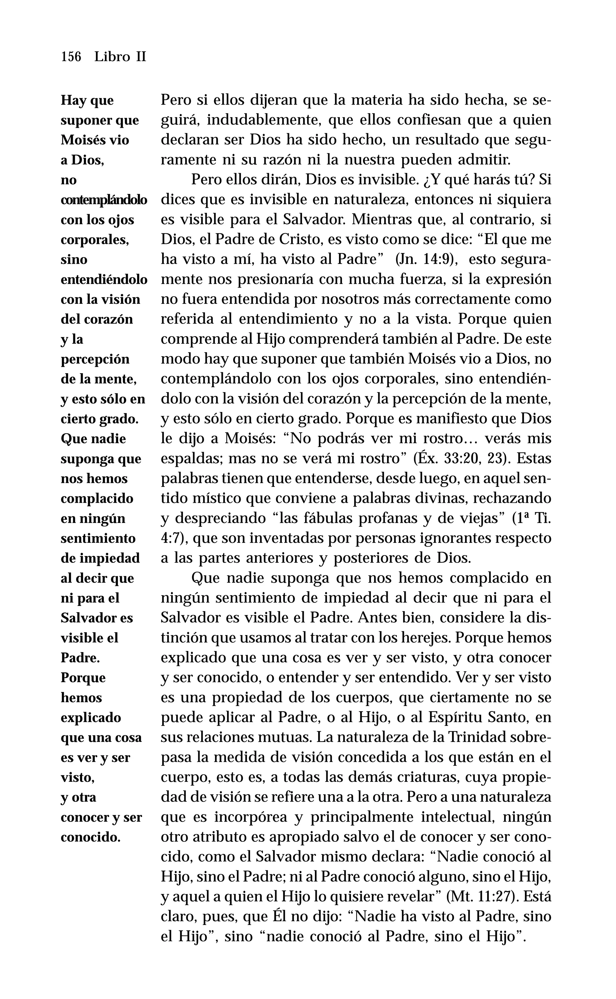 156 Libro II
Pero si ellos dijeran que la materia ha sido hecha, se se-
guirá, indudablemente, que ellos confiesan que a quien
declaran ser Dios ha sido hecho, un resultado que segu-
ramente ni su razón ni la nuestra pueden admitir.
Pero ellos dirán, Dios es invisible. ¿Y qué harás tú? Si
dices que es invisible en naturaleza, entonces ni siquiera
es visible para el Salvador. Mientras que, al contrario, si
Dios, el Padre de Cristo, es visto como se dice: “El que me
ha visto a mí, ha visto al Padre” (Jn. 14:9), esto segura-
mente nos presionaría con mucha fuerza, si la expresión
no fuera entendida por nosotros más correctamente como
referida al entendimiento y no a la vista. Porque quien
comprende al Hijo comprenderá también al Padre. De este
modo hay que suponer que también Moisés vio a Dios, no
contemplándolo con los ojos corporales, sino entendién-
dolo con la visión del corazón y la percepción de la mente,
y esto sólo en cierto grado. Porque es manifiesto que Dios
le dijo a Moisés: “No podrás ver mi rostro… verás mis
espaldas; mas no se verá mi rostro” (Éx. 33:20, 23). Estas
palabras tienen que entenderse, desde luego, en aquel sen-
tido místico que conviene a palabras divinas, rechazando
y despreciando “las fábulas profanas y de viejas” (1ª Ti.
4:7), que son inventadas por personas ignorantes respecto
a las partes anteriores y posteriores de Dios.
Que nadie suponga que nos hemos complacido en
ningún sentimiento de impiedad al decir que ni para el
Salvador es visible el Padre. Antes bien, considere la dis-
tinción que usamos al tratar con los herejes. Porque hemos
explicado que una cosa es ver y ser visto, y otra conocer
y ser conocido, o entender y ser entendido. Ver y ser visto
es una propiedad de los cuerpos, que ciertamente no se
puede aplicar al Padre, o al Hijo, o al Espíritu Santo, en
sus relaciones mutuas. La naturaleza de la Trinidad sobre-
pasa la medida de visión concedida a los que están en el
cuerpo, esto es, a todas las demás criaturas, cuya propie-
dad de visión se refiere una a la otra. Pero a una naturaleza
que es incorpórea y principalmente intelectual, ningún
otro atributo es apropiado salvo el de conocer y ser cono-
cido, como el Salvador mismo declara: “Nadie conoció al
Hijo, sino el Padre; ni al Padre conoció alguno, sino el Hijo,
y aquel a quien el Hijo lo quisiere revelar” (Mt. 11:27). Está
claro, pues, que Él no dijo: “Nadie ha visto al Padre, sino
el Hijo”, sino “nadie conoció al Padre, sino el Hijo”.
Hay que
suponer que
Moisés vio
a Dios,
no
contemplándolo
con los ojos
corporales,
sino
entendiéndolo
con la visión
del corazón
y la
percepción
de la mente,
y esto sólo en
cierto grado.
Que nadie
suponga que
nos hemos
complacido
en ningún
sentimiento
de impiedad
al decir que
ni para el
Salvador es
visible el
Padre.
Porque
hemos
explicado
que una cosa
es ver y ser
visto,
y otra
conocer y ser
conocido.
 