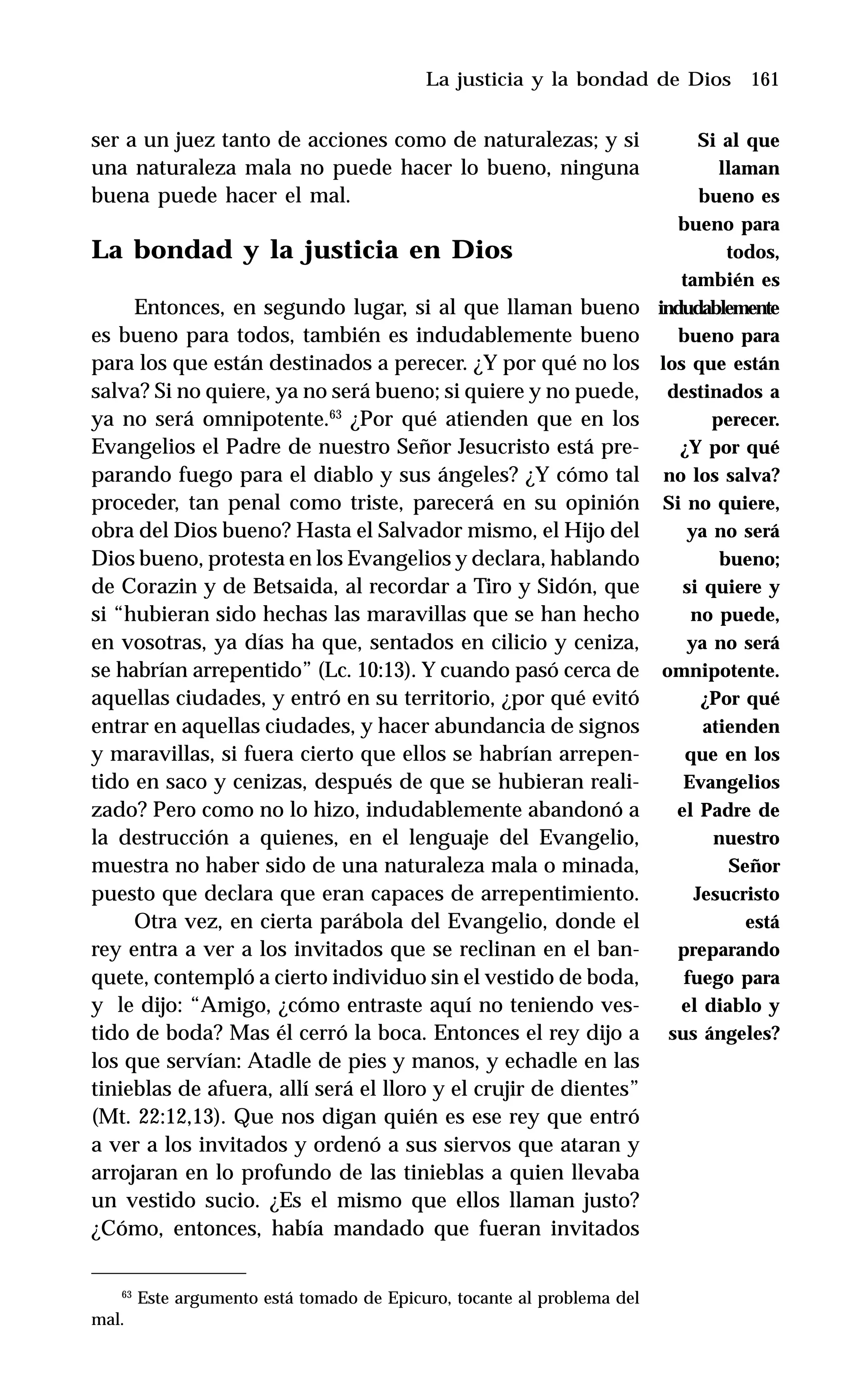 161
ser a un juez tanto de acciones como de naturalezas; y si
una naturaleza mala no puede hacer lo bueno, ninguna
buena puede hacer el mal.
La bondad y la justicia en Dios
Entonces, en segundo lugar, si al que llaman bueno
es bueno para todos, también es indudablemente bueno
para los que están destinados a perecer. ¿Y por qué no los
salva? Si no quiere, ya no será bueno; si quiere y no puede,
ya no será omnipotente.63
¿Por qué atienden que en los
Evangelios el Padre de nuestro Señor Jesucristo está pre-
parando fuego para el diablo y sus ángeles? ¿Y cómo tal
proceder, tan penal como triste, parecerá en su opinión
obra del Dios bueno? Hasta el Salvador mismo, el Hijo del
Dios bueno, protesta en los Evangelios y declara, hablando
de Corazin y de Betsaida, al recordar a Tiro y Sidón, que
si “hubieran sido hechas las maravillas que se han hecho
en vosotras, ya días ha que, sentados en cilicio y ceniza,
se habrían arrepentido” (Lc. 10:13). Y cuando pasó cerca de
aquellas ciudades, y entró en su territorio, ¿por qué evitó
entrar en aquellas ciudades, y hacer abundancia de signos
y maravillas, si fuera cierto que ellos se habrían arrepen-
tido en saco y cenizas, después de que se hubieran reali-
zado? Pero como no lo hizo, indudablemente abandonó a
la destrucción a quienes, en el lenguaje del Evangelio,
muestra no haber sido de una naturaleza mala o minada,
puesto que declara que eran capaces de arrepentimiento.
Otra vez, en cierta parábola del Evangelio, donde el
rey entra a ver a los invitados que se reclinan en el ban-
quete, contempló a cierto individuo sin el vestido de boda,
y le dijo: “Amigo, ¿cómo entraste aquí no teniendo ves-
tido de boda? Mas él cerró la boca. Entonces el rey dijo a
los que servían: Atadle de pies y manos, y echadle en las
tinieblas de afuera, allí será el lloro y el crujir de dientes”
(Mt. 22:12,13). Que nos digan quién es ese rey que entró
a ver a los invitados y ordenó a sus siervos que ataran y
arrojaran en lo profundo de las tinieblas a quien llevaba
un vestido sucio. ¿Es el mismo que ellos llaman justo?
¿Cómo, entonces, había mandado que fueran invitados
La justicia y la bondad de Dios
63
Este argumento está tomado de Epicuro, tocante al problema del
mal.
Si al que
llaman
bueno es
bueno para
todos,
también es
indudablemente
bueno para
los que están
destinados a
perecer.
¿Y por qué
no los salva?
Si no quiere,
ya no será
bueno;
si quiere y
no puede,
ya no será
omnipotente.
¿Por qué
atienden
que en los
Evangelios
el Padre de
nuestro
Señor
Jesucristo
está
preparando
fuego para
el diablo y
sus ángeles?
 